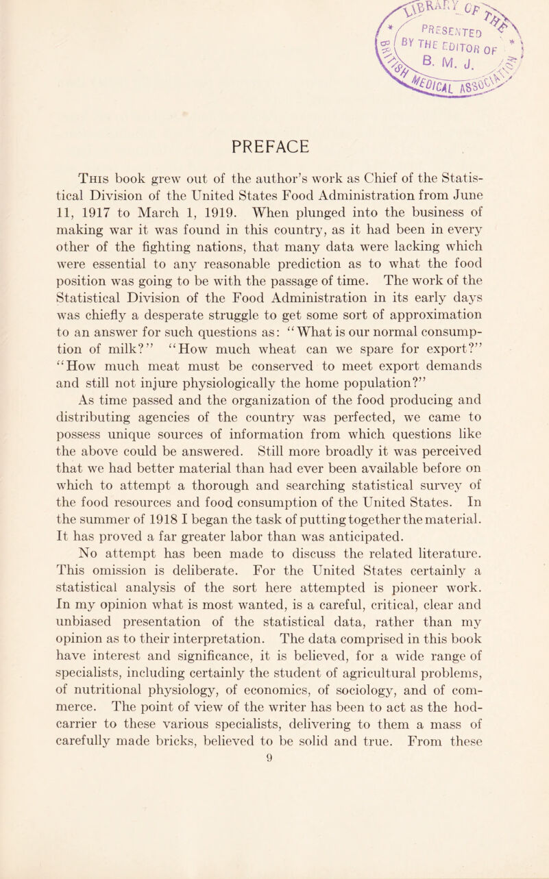 l%i TfJE CDITOfi ( B. M. J, stas?*; PREFACE This book grew out of the author’s work as Chief of the Statis¬ tical Division of the United States Food Administration from June 11, 1917 to March 1, 1919. When plunged into the business of making war it was found in this country, as it had been in every other of the fighting nations, that many data were lacking which were essential to any reasonable prediction as to what the food position was going to be with the passage of time. The work of the Statistical Division of the Food Administration in its early days was chiefly a desperate struggle to get some sort of approximation to an answer for such questions as: What is our normal consump¬ tion of milk?” ‘‘How much wheat can we spare for export?” “How much meat must be conserved to meet export demands and still not injure physiologically the home population?” As time passed and the organization of the food producing and distributing agencies of the country was perfected, we came to possess unique sources of information from which questions like the above could be answered. Still more broadly it was perceived that we had better material than had ever been available before on which to attempt a thorough and searching statistical survey of the food resources and food consumption of the United States. In the summer of 1918 I began the task of putting together the material. It has proved a far greater labor than was anticipated. No attempt has been made to discuss the related literature. This omission is deliberate. For the United States certainly a statistical analysis of the sort here attempted is pioneer work. In my opinion what is most wanted, is a careful, critical, clear and unbiased presentation of the statistical data, rather than my opinion as to their interpretation. The data comprised in this book have interest and significance, it is believed, for a wide range of specialists, including certainly the student of agricultural problems, of nutritional physiology, of economics, of sociology, and of com¬ merce. The point of view of the writer has been to act as the hod- carrier to these various specialists, delivering to them a mass of carefully made bricks, believed to be solid and true. From these