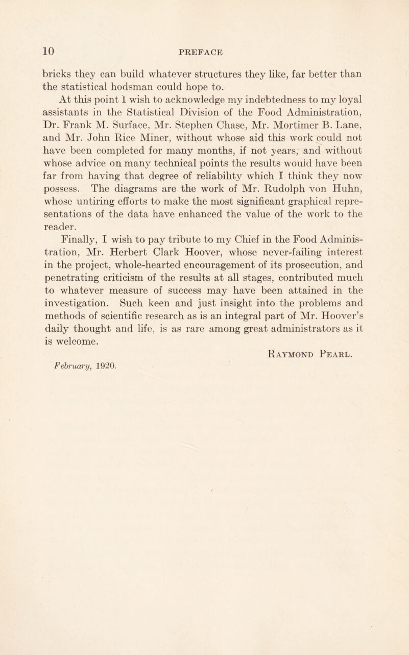 bricks they can build whatever structures they like, far better than the statistical hodsman could hope to. At this point 1 wish to acknowledge my indebtedness to my loyal assistants in the Statistical Division of the Food Administration, Dr. Frank M. Surface, Mr. Stephen Chase, Mr. Mortimer B. Lane, and Mr. John Rice Miner, without whose aid this work could not have been completed for many months, if not years,- and without whose advice on many technical points the results would have been far from having that degree of reliability which I think they now possess. The diagrams are the work of Mr. Rudolph von Huhn, whose untiring efforts to make the most significant graphical repre¬ sentations of the data have enhanced the value of the work to the reader. Finally, I wish to pay tribute to my Chief in the Food Adminis¬ tration, Mr. Herbert Clark Hoover, whose never-failing interest in the project, whole-hearted encouragement of its prosecution, and penetrating criticism of the results at all stages, contributed much to whatever measure of success may have been attained in the investigation. Such keen and just insight into the problems and methods of scientific research as is an integral part of Mr. Hoover’s daily thought and life, is as rare among great administrators as it is welcome. Raymond Pearl. February, 1920.