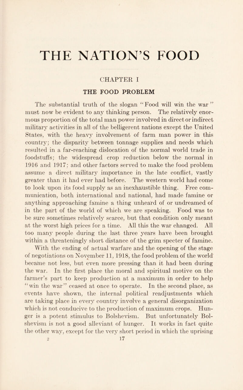 THE NATION’S FOOD CHAPTER I THE FOOD PROBLEM The substantial truth of the slogan ‘^Food will win the war must now be evident to any thinking person. The relatively enor¬ mous proportion of the total man power involved in direct or indirect military activities in all of the belligerent nations except the United States, with the heavy involvement of farm man power in this country; the disparity between tonnage supplies and needs which resulted in a far-reaching dislocation of the normal world trade in foodstuffs; the widespread crop reduction below the normal in 1916 and 1917; and other factors served to make the food problem assume a direct military importance in the late conflict, vastly greater than it had ever had before. The western world had come to look upon its food supply as an inexhaustible thing. Free com¬ munication, both international and national, had made famine or anything approaching famine a thing unheard of or undreamed of in the part of the world of which we are speaking. Food was to be sure sometimes relatively scarce, but that condition only meant at the worst high prices for a time. All this the war changed. All too many people during the last three years have been brought within a threateningly short distance of the grim specter of famine. With the ending of actual warfare and the opening of the stage of negotiations on November 11, 1918, the food problem of the world became not less, but even more pressing than it had been during the war. In the first place the moral and spiritual motive on the farmer^s part to keep production at a maximum in order to help ^^win the war’^ ceased at once to operate. In the second place, as events have shown, the internal political readjustments which are taking place in every country involve a general disorganization which is not conducive to the production of maximum crops. Hun¬ ger is a potent stimulus to Bolshevism. But unfortunately Bol¬ shevism is not a good alleviant of hunger. It works in fact quite the other way, except for the very short period in which the uprising