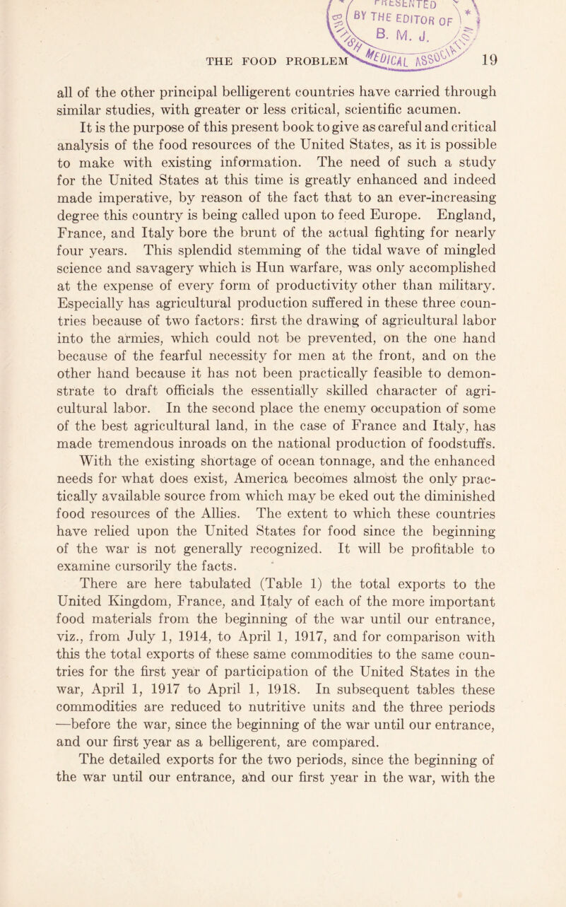 all of the other principal belligerent countries have carried through similar studies, with greater or less critical, scientific acumen. It is the purpose of this present book to give as careful and critical analysis of the food resources of the United States, as it is possible to make with existing information. The need of such a study for the United States at this time is greatly enhanced and indeed made imperative, by reason of the fact that to an ever-increasing degree this country is being called upon to feed Europe. England, France, and Italy bore the brunt of the actual fighting for nearly four years. This splendid stemming of the tidal wave of mingled science and savagery which is Hun warfare, was only accomplished at the expense of every form of productivity other than military. Especially has agricultural production suffered in these three coun¬ tries because of two factors: first the drawing of agricultural labor into the armies, which could not be prevented, on the one hand because of the fearful necessity for men at the front, and on the other hand because it has not been practically feasible to demon¬ strate to draft officials the essentially skilled character of agri¬ cultural labor. In the second place the enemy otccupation of some of the best agricultural land, in the case of France and Italy, has made tremendous inroads on the national production of foodstuffs. With the existing shortage of ocean tonnage, and the enhanced needs for what does exist, America becomes almost the only prac¬ tically available source from which may be eked out the diminished food resources of the Allies. The extent to which these countries have relied upon the United States for food since the beginning of the war is not generally recognized. It will be profitable to examine cursorily the facts. There are here tabulated (Table 1) the total exports to the United Kingdom, France, and Italy of each of the more important food materials from the beginning of the war until our entrance, viz., from July 1, 1914, to April 1, 1917, and for comparison with this the total exports of these same commodities to the same coun¬ tries for the first year of participation of the United States in the war, April 1, 1917 to April 1, 1918. In subsequent tables these commodities are reduced to nutritive units and the three periods —before the war, since the beginning of the war until our entrance, and our first year as a belligerent, are compared. The detailed exports for the two periods, since the beginning of the war until our entrance, and our first year in the war, with the