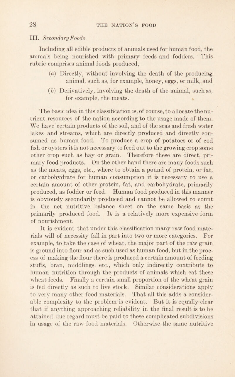 III. SecondaryFoods Including all edible products of animals used for human food, the animals being nourished with primary feeds and fodders. This rubric comprises animal foods produced, (a) Directly, without involving the death of the producing animal, such as, for example, honey, eggs, or milk, and (h) Derivatively, involving the death of the animal, such as, for example, the meats. u The basic idea in this classification is, of course, to allocate the nu¬ trient resources of the nation according to the usage made of them. We have certain products of the soil, and of the seas and fresh water lakes and streams, which are directly produced and directly con¬ sumed as human food. To produce a crop of potatoes or of cod fish or oysters it is not necessary to feed out to the growing crop some other crop such as hay or grain. Therefore these are direct, pri¬ mary food products. On the other hand there are many foods such as the meats, eggs, etc., where to obtain a pound of protein, or fat, or carbohydrate for human consumption it is necessary to use a certain amount of other protein, fat, and carbohydrate, primarily produced, as fodder or feed. Human food produced in this manner is obviously secondarily produced and cannot be allowed to count in the net nutritive balance sheet on the same basis as the primarily produced food. It is a relatively more expensive form of nourishment. It is evident that under this classification many raw food mate¬ rials will of necessity fall in part into two or more categories. For example, to take the case of wheat, the majot’ part of the raw grain is ground into flour and as such used as human food, but in the proc¬ ess of making the flour there is produced a certain amount of feeding stuffs, bran, middlings, etc., which only indirectly contribute to human nutrition through the products of animals which eat these wheat feeds. Finally a certain small proportion of the wheat grain is fed directly as such to live stock. Similar considerations apply to very many other food materials. That all this adds a consider¬ able complexity to the problem is evident. But it is equally clear that if anything approaching reliability in the final result is to be attained due regard must be paid to these comphcated subdivisions in usage of the raw food materials. Otherwise the same nutritive