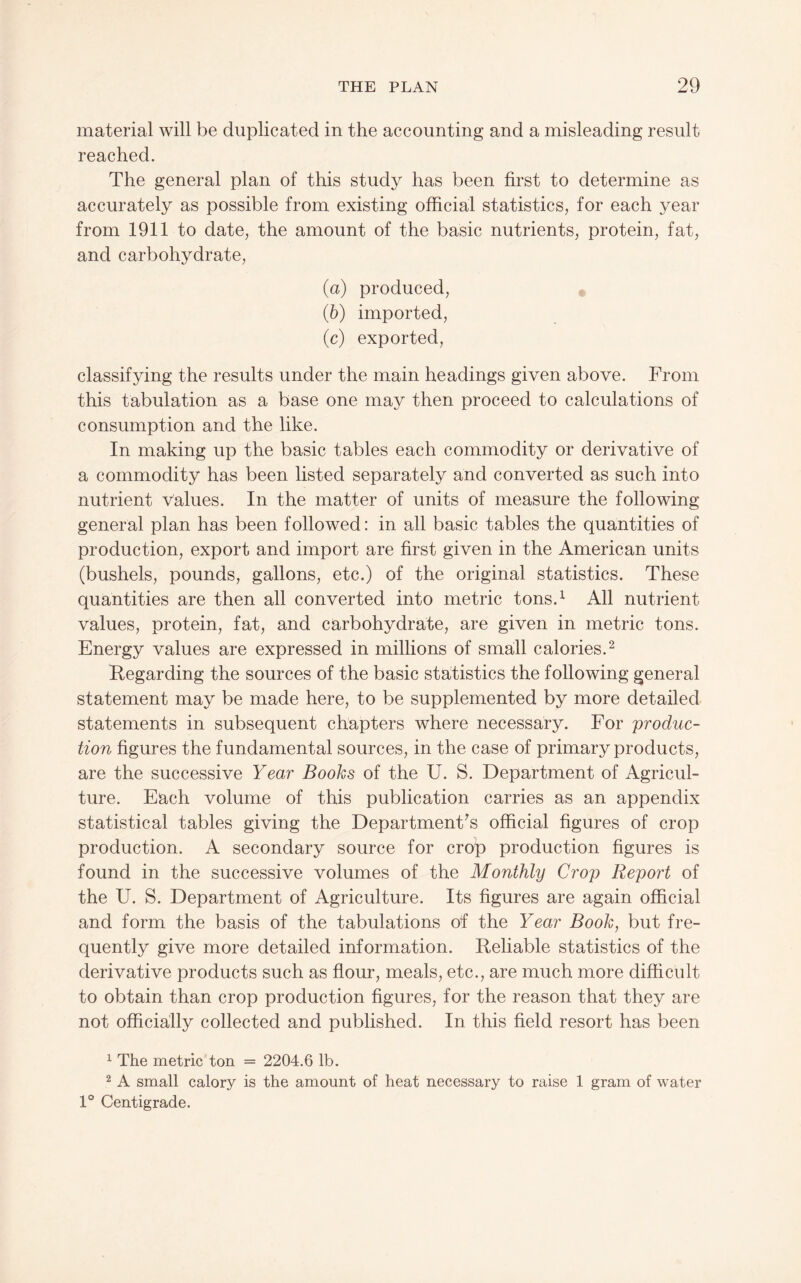 material will be duplicated in the accounting and a misleading result reached. The general plan of this study has been first to determine as accurately as possible from existing official statistics, for each year from 1911 to date, the amount of the basic nutrients, protein, fat, and carbohydrate, (а) produced, (б) imported, (c) exported, classifying the results under the main headings given above. From this tabulation as a base one may then proceed to calculations of consumption and the like. In making up the basic tables each commodity or derivative of a commodity has been listed separately and converted as such into nutrient values. In the matter of units of measure the following general plan has been followed: in all basic tables the quantities of production, export and import are first given in the American units (bushels, pounds, gallons, etc.) of the original statistics. These quantities are then all converted into metric tons.^ All nutrient values, protein, fat, and carbohydrate, are given in metric tons. Energy values are expressed in millions of small calories.^ Regarding the sources of the basic statistics the following general statement may be made here, to be supplemented by more detailed statements in subsequent chapters where necessary. For 'produc¬ tion figures the fundamental sources, in the case of primary products, are the successive Year Books of the U. S. Department of Agricul¬ ture. Each volume of this publication carries as an appendix statistical tables giving the Department's official figures of crop production. A secondary source for crop production figures is found in the successive volumes of the Monthly Crop Report of the U. S. Department of Agriculture. Its figures are again official and form the basis of the tabulations of the Year Book, but fre¬ quently give more detailed information. Reliable statistics of the derivative products such as flour, meals, etc., are much more difficult to obtain than crop production figures, for the reason that they are not officially collected and published. In this field resort has been 1 The metric ton = 2204.6 lb. 2 A small calory is the amount of heat necessary to raise 1 gram of water 1° Centigrade.