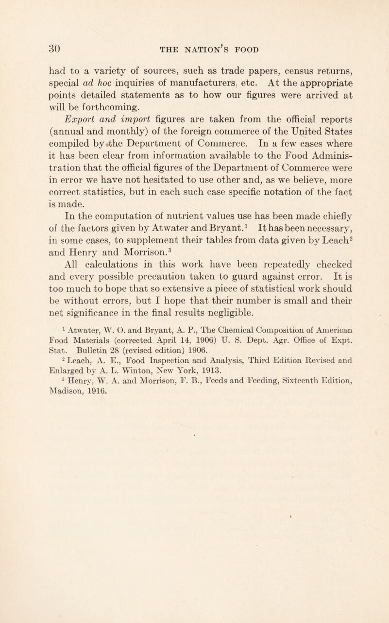 had to a variety of sources, such as trade papers, census returns, special ad hoc inquiries of manufacturers,, etc. At the appropriate points detailed statements as to how our figures were arrived at will be forthcoming. Export and import figures are taken from the official reports (annual and monthly) of the foreign commerce of the United States compiled by the Department of Commerce. In a few cases where it has been clear from information available to the Food Adminis¬ tration that the official figures of the Department of Commerce were in error we have not hesitated to use other and, as we believe, more correct statistics, but in each such case specific notation of the fact is made. In the computation of nutrient values use has been made chiefly of the factors given by Atwater and Bryant. ^ It has been necessary, in some cases, to supplement their tables from data given by Leach^ and Henry and Morrison.^ All calculations in this work have been repeatedly checked and every possible precaution taken to guard against error. It is too much to hope that so extensive a piece of statistical work should be without errors, but I hope that their number is small and their net significance in the final results negligible. ^ Atwater, W. O. and Bryant, A. P., The Chemical Composition of American Food Materials (corrected April 14, 1906) U. S. Dept. Agr. Office of Expt. Stat. Bulletin 28 (revised edition) 1906. 2 Leach, A. E., Food Inspection and Analysis, Third Edition Revised and Enlarged by A. L. Winton, New York, 1913. ® Henry, W. A. and Morrison, F. B., Feeds and Feeding, Sixteenth Edition, Madison, 1916.