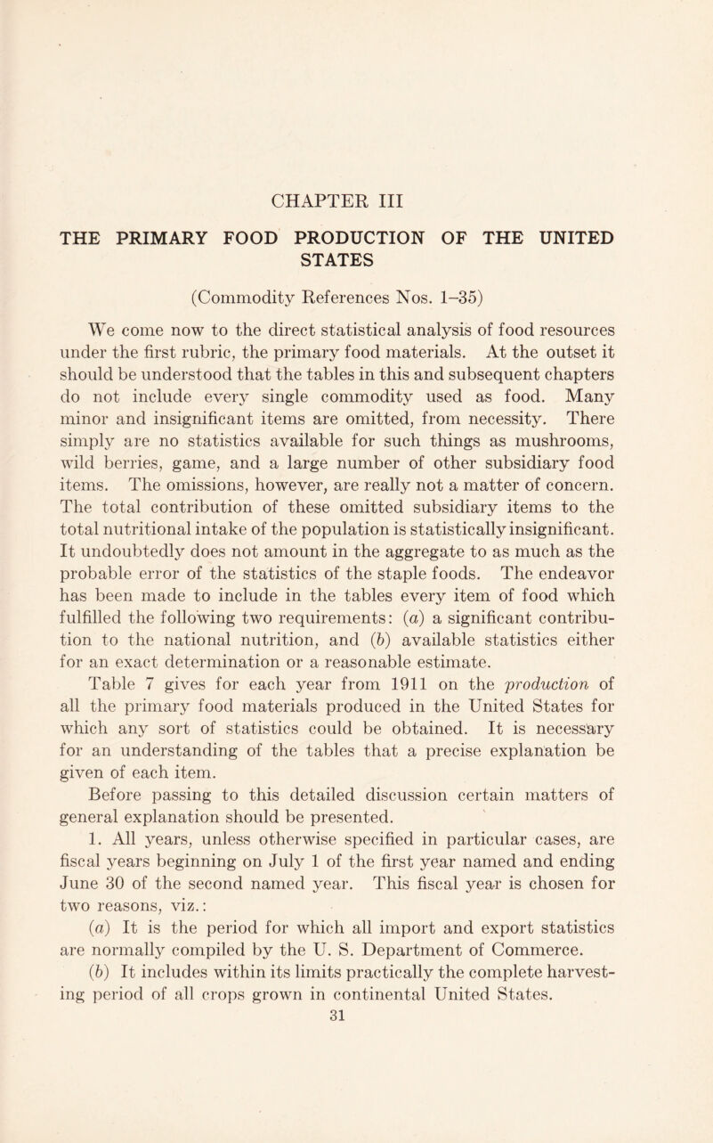 THE PRIMARY FOOD PRODUCTION OF THE UNITED STATES (Commodity References Nos. 1-35) We come now to the direct statistical analysis of food resources under the first rubric, the primary food materials. At the outset it should be understood that the tables in this and subsequent chapters do not include every single commodity used as food. Many minor and insignificant items are omitted, from necessity. There simply are no statistics available for such things as mushrooms, wild berries, game, and a large number of other subsidiary food items. The omissions, however, are really not a matter of concern. The total contribution of these omitted subsidiary items to the total nutritional intake of the population is statistically insignificant. It undoubtedly does not amount in the aggregate to as much as the probable error of the statistics of the staple foods. The endeavor has been made to include in the tables every item of food which fulfilled the following two requirements: (a) a significant contribu¬ tion to the national nutrition, and (b) available statistics either for an exact determination or a reasonable estimate. Table 7 gives for each year from 1911 on the production of all the primary food materials produced in the United States for which any sort of statistics could be obtained. It is necessary for an understanding of the tables that a precise explanation be given of each item. Before passing to this detailed discussion certain matters of general explanation should be presented. 1. All years, unless otherwise specified in particular cases, are fiscal years beginning on July 1 of the first year named and ending June 30 of the second named year. This fiscal year is chosen for two reasons, viz.: {a) It is the period for which all import and export statistics are normally compiled by the U. S. Department of Commerce. {h) It includes within its limits practically the complete harvest¬ ing period of all crops grown in continental United States.