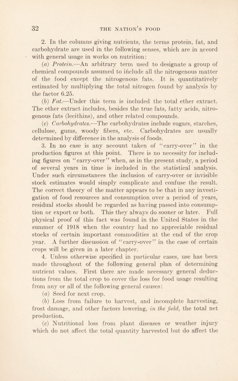 2. In the columns giving nutrients, the terms protein, fat, and carbohydrate are used in the following senses, which are in accord with generlal usage in works on nutrition: (а) Protein.—An arbitrary term used to designate a group of chemical compounds assumed to include all the nitrogenous matter of the food except the nitrogenous fats. It is quantitatively estimated by multiplying the total nitrogen found by analysis by the factor 6.25. (б) Fat:—Under this term is included the total ether extract. The ether extract includes, besides the true fats, fatty acids, nitro¬ genous fats (lecithins), and other related compounds. (c) Carbohydrates.—The carbohydrates include sugars, starches, cellulose, gums, woody fibers, etc. Carbohydrates are usually determined by difference in the analysis of foods. 3. In no case is any account taken of “carry-over’^ in the production figures at this point. There is no necessity for includ¬ ing figures on “carry-over” when, as in the present study, a period of several years in time is included in the statistical analysis. Under such circumstances the inclusion of carry-over or invisible stock estimates would simply complicate and confuse the result. The correct theory of the matter appears to be that in any investi¬ gation of food resources and consumption over a period of years, residual stocks should be regarded as having passed into consump¬ tion or export or both. This they always do sooner or later. Full physical proof of this fact was found in the United States in the summer of 1918 when the country had no appreciable residual stocks of certain important commodities at the end of the crop year. A further discussion of “carry-over” in the case of certain crops will be given in a later chapter. 4. Unless otherwise specified in particular cases, use has been made throughout of the following general plan of determining nutrient values. First there are made necessary general deduc¬ tions from the total crop to cover the loss for food usage resulting from any or all of the following general causes: {a) Seed for next crop. (6) Loss from failure to harvest, and incomplete harvesting, frost damage, and other factors lowering, in the field, the total net production. (c) Nutritional loss from plant diseases or weather injury which do not affect the total quantity harvested but do affect the