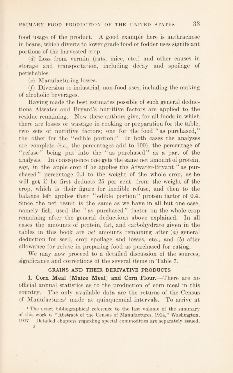 food usage of the product. A good example here is anthracnose in beans, which diverts to lower grade food or fodder uses significant portions of the harvested crop. (d) Loss from vermin (rats, mice, etc.) and other causes in storage and transportation, including decay and spoilage of perishables. (e) Manufacturing losses. (/) Diversion to industrial, non-food uses, including the making of alcoholic beverages. Having made the best estimates possible of such general deduc¬ tions Atwater and Bryant’s nutritive factors are applied to the residue remaining. Now these authors give, for all foods in which there are losses or wastage in cooking or preparation for the table, two sets of nutritive factors; one for the food ^‘as purchased,^’ the other for the edible portion.” In both cases the analyses are complete {i.e., the percentages add to 100), the percentage of ‘A’efuse” being put into the ‘‘as purchased” as a part of the analysis. In consequence one gets the same net amount of protein, say, in the apple crop if he applies the Atwater-Bryant “ as pur¬ chased” percentage 0.3 to the weight of the whole crop, as he will get if he first deducts 25 per cent, from the weight of the crop, which is their figure for inedible refuse, and then to the balance left applies their “edible portion” protein factor of 0.4. Since the net result is the same as we have in all but one case, namely fish, used the “as purchased” factor on the whole crop remaining after the general deductions above explained. In all cases the amounts of protein, fat, and carbohydrate given in the tables in this book are net amounts remaining after (a) general deduction for seed, crop spoilage and losses, etc., and (6) after allowance for refuse in preparing food as purchased for eating. We may now proceed to a detailed discussion of the sources, significance and corrections of the several items in Table 7. GRAINS AND THEIR DERIVATIVE PRODUCTS 1. Corn Meal (Maize Meal) and Corn Flour.—^There are no official annual statistics as to the production of corn meal in this country. The only available data are the returns of the Census of Manufactures^ made at quinquennial intervals. To arrive at 1 The exact bibliographical reference to the last volume of the summary of this work is “Abstract of the Census of Manufactures, 1914,” Washington, 1917. Detailed chapters regarding special commodities are separately issued. 3