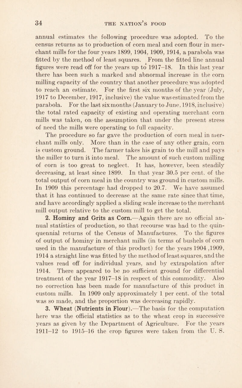 annual estimates the following procedure was adopted. To the census returns as to production of corn meal and corn flour in mer¬ chant mills for the four years 1899, 1904, 1909, 1914, a parabola was fitted by the method of least squares. From the fitted line annual figures were read off for the years up to 1917-18. In this last year there has been such a marked and abnormal increase in the corn milling capacity of the country that another procedure was adopted to reach an estimate. For the first six months of the year (July, 1917 to December, 1917, inclusive) the value was estimated from the parabola. For the last six months (January to June, 1918, inclusive) the total rated capacity of existing and operating merchant corn mills was taken, on the assumption that under the present stress of need the mills were operating to full capacity. The procedure so far gave the production of corn meal in mer¬ chant mills only. More than in the case of any other grain, corn is custom ground. The farmer takes his grain to the mill and pays the miller to turn it into meal. The amount of such custom milling of corn is too great to neglect. It has, however, been steadily decreasing, at least since 1899. In that year 30.5 per cent, of the total output of corn meal in the country was ground in custom mills. In 1909 this percentage had dropped to 20.7. We have assumed that it has continued to decrease at the same rate since that time, and have accordingly applied a sliding scale increase to the merchant mill output relative to the custom mill to get the total. 2. Hominy and Grits as Corn.—Again there are no official an¬ nual statistics of production, so that recourse was had to the quin¬ quennial returns of the Census of Manufactures. To the figures of output of hominy in merchant mills (in terms of bushels of corn used in the manufacture of this product) for the years 1904 ,1909, 1914 a straight line was fitted by the methodof least squares, and the values read off for individual years, and by extrapolation after 1914. There appeared to be no sufficient ground for differential treatment of the year 1917-18 in respect of this commodity. Also no correction has been made for manufacture of this product in custom mills. In 1909 only approximately 1 per cent, of the total was so made, and the proportion was decreasing rapidly. 3. Wheat (Nutrients in Flour).—The basis for the computation here was the official statistics as to the wheat crop in successive years as given by the Department of Agriculture. For the years 1911-12 to 1915-16 the crop figures were taken from the U. S.
