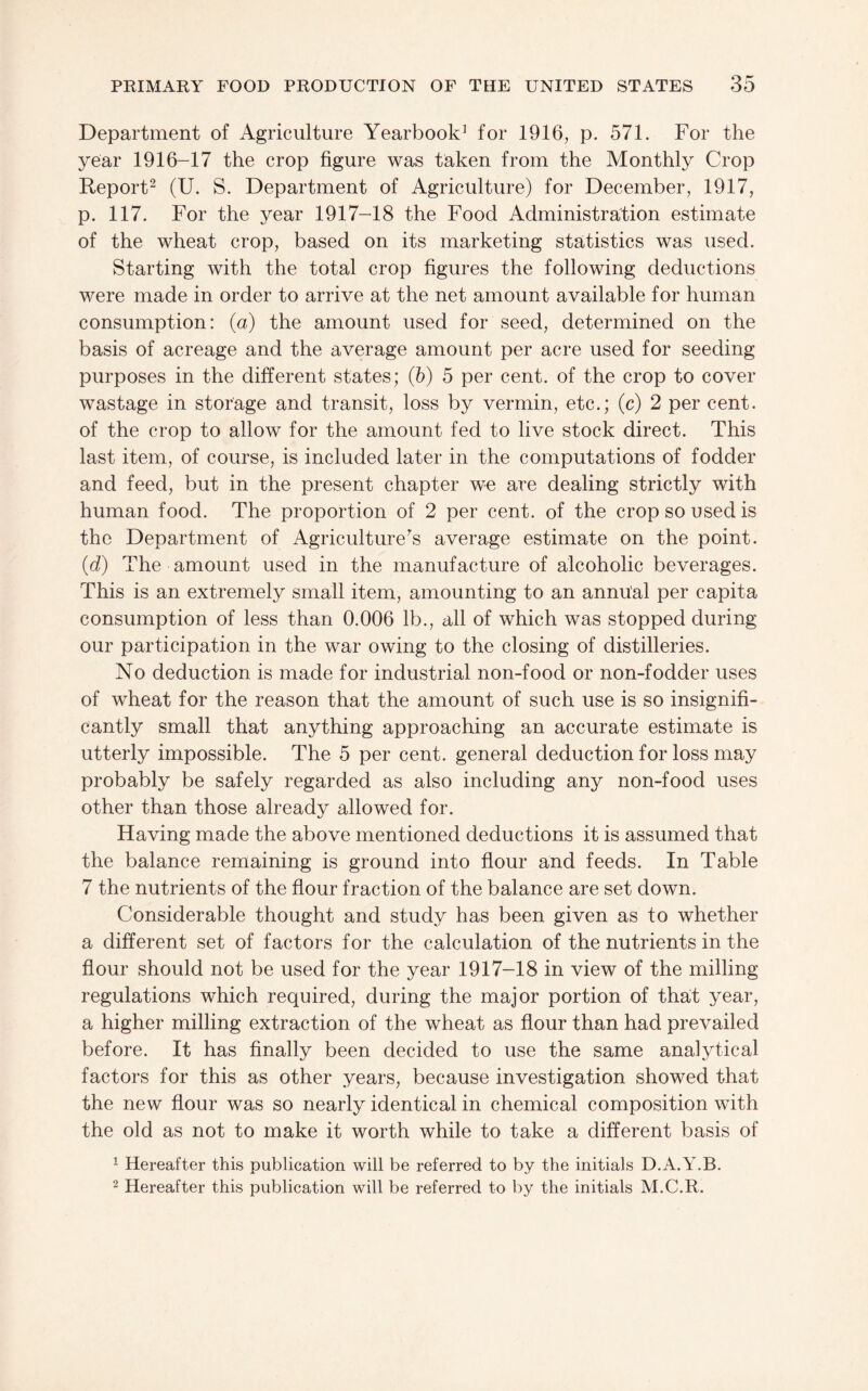 Department of Agriculture Yearbook^ for 1916, p. 571. For the year 1916-17 the crop figure was taken from the Monthly Crop Report^ (U. S. Department of Agriculture) for December, 1917, p. 117. For the year 1917-18 the Food Administration estimate of the wheat crop, based on its marketing statistics was used. Starting with the total crop figures the following deductions were made in order to arrive at the net amount available for human consumption: (a) the amount used for seed, determined on the basis of acreage and the average amount per acre used for seeding purposes in the different states; (b) 5 per cent, of the crop to cover wastage in storage and transit, loss by vermin, etc.; (c) 2 per cent, of the crop to allow for the amount fed to live stock direct. This last item, of course, is included later in the computations of fodder and feed, but in the present chapter w^e are dealing strictly with human food. The proportion of 2 per cent, of the crop so used is the Department of Agriculture's average estimate on the point. (d) The amount used in the manufacture of alcoholic beverages. This is an extremely small item, amounting to an annual per capita consumption of less than 0.006 lb., all of which was stopped during our participation in the war owing to the closing of distilleries. No deduction is made for industrial non-food or non-fodder uses of wheat for the reason that the amount of such use is so insignifi¬ cantly small that anything approaching an accurate estimate is utterly impossible. The 5 per cent, general deduction for loss may probably be safely regarded as also including any non-food uses other than those already allowed for. Having made the above mentioned deductions it is assumed that the balance remaining is ground into flour and feeds. In Table 7 the nutrients of the flour fraction of the balance are set down. Considerable thought and study has been given as to whether a different set of factors for the calculation of the nutrients in the flour should not be used for the year 1917-18 in view of the milling regulations which required, during the major portion of thait year, a higher milling extraction of the wheat as flour than had prevailed before. It has finally been decided to use the same analytical factors for this as other years, because investigation showed that the new flour was so nearly identical in chemical composition with the old as not to make it worth while to take a different basis of ^ Hereafter this publication will be referred to by the initials D.A.Y.B. 2 Hereafter this publication will be referred to by the initials M.C.R.