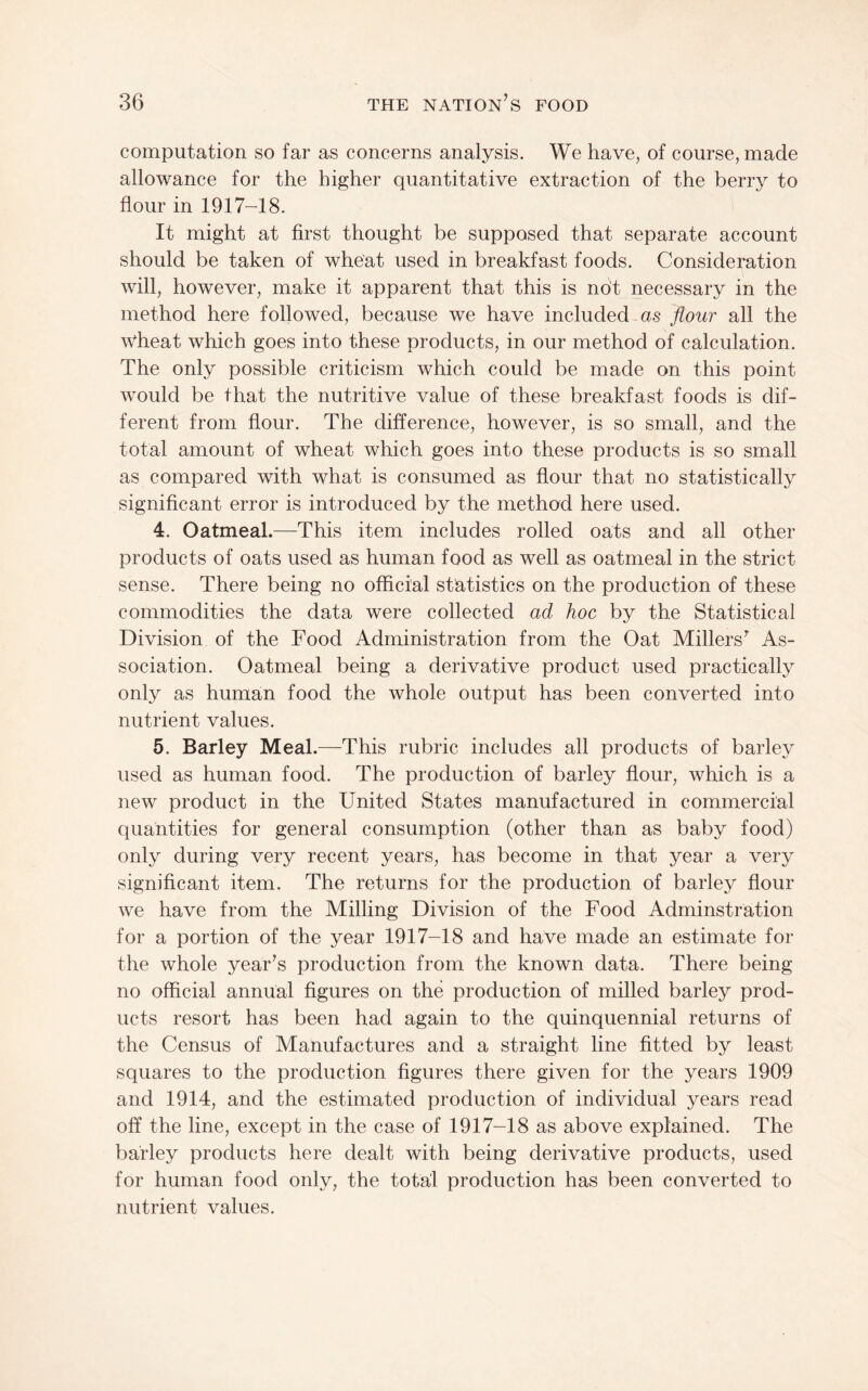 computation so far as concerns analysis. We have, of course, made allowance for the higher quantitative extraction of the berry to flour in 1917-18. It might at first thought be supposed that separate account should be taken of wheat used in breakfast foods. Consideration will, however, make it apparent that this is not necessary in the method here followed, because we have included as flour all the wheat which goes into these products, in our method of calculation. The only possible criticism which could be made on this point would be that the nutritive value of these breakfast foods is dif¬ ferent from flour. The difference, however, is so small, and the total amount of wheat which goes into these products is so small as compared with what is consumed as flour that no statistically significant error is introduced by the method here used. 4. Oatmeal.—This item includes rolled oats and all other products of oats used as human food as well as oatmeal in the strict sense. There being no official statistics on the production of these commodities the data were collected ad hoc by the Statistical Division of the Food Administration from the Oat Millers^ As¬ sociation. Oatmeal being a derivative product used practically only as human food the whole output has been converted into nutrient values. 5. Barley Meal.—This rubric includes all products of barley used as human food. The production of barley flour, which is a new product in the United States manufactured in commercial quantities for general consumption (other than as baby food) only during very recent years, has become in that year a very significant item. The returns for the production of barley flour we have from the Milling Division of the Food Adminstration for a portion of the year 1917-18 and have made an estimate for the whole yearns production from the known data. There being- no official annual figures on the production of milled barley prod¬ ucts resort has been had again to the quinquennial returns of the Census of Manufactures and a straight line fitted by least squares to the production figures there given for the years 1909 and 1914, and the estimated production of individual years read off the line, except in the case of 1917-18 as above explained. The barley products here dealt with being derivative products, used for human food only, the total production has been converted to nutrient values.