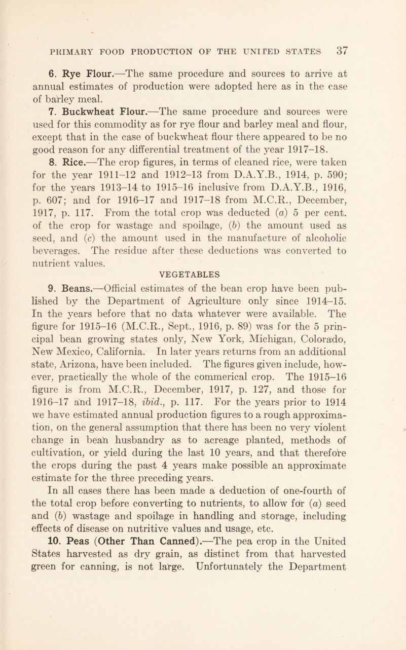6. Rye Flour.—The same procedure and sources to arrive at annual estimates of production were adopted here as in the case of barley meal. 7. Buckwheat Flour.—The same procedure and sources were used for this commodity as for rye flour and barley meal and flour, except that in the case of buckwheat flour there appeared to be no good reason for any differential treatment of the year 1917-18. 8. Rice.—The crop figures, in terms of cleaned rice, were taken for the year 1911-12 and 1912-13 from D.A.Y.B., 1914, p. 590; for the years 1913-14 to 1915-16 inclusive from D.A.Y.B., 1916, p. 607; and for 1916-17 and 1917-18 from M.C.R., December, 1917, p. 117. From the total crop was deducted (a) 5 per cent, of the crop for wastage and spoilage, (6) the amount used as seed, and (c) the amount used in the manufacture of alcoholic beverages. The residue after these deductions was converted to nutrient values. VEGETABLES 9. Beans.—Official estimates of the bean crop have been pub¬ lished by the Department of Agriculture only since 1914-15. In the years before that no data whatever were availaible. The figure for 1915-16 (M.C.R., Sept., 1916, p. 89) was for the 5 prin¬ cipal bean growing states only. New York, Michigan, Colorado, New Mexico, California. In later years returns from an additional state, Arizona, have been included. The figures given include, how¬ ever, practically the whole of the commerical crop. The 1915-16 figure is from M.C.R., December, 1917, p. 127, and those for 1916-17 and 1917-18, ibid., p. 117. For the years prior to 1914 we have estimated annual production figures to a rough approxima¬ tion, on the general assumption that there has been no very violent change in bean husbandry as to acreage planted, methods of cultivation, or yield during the last 10 years, and that therefore the crops during the past 4 years make possible an approximate estimate for the three preceding years. In all cases there has been made a, deduction of one-fourth of the total crop before converting to nutrients, to allow fdr (a) seed and (6) wastage and spoilage in handling and storage, including effects of disease on nutritive values and usage, etc. 10. Peas (Other Than Canned).—The pea crop in the United States harvested as dry grain, as distinct from that harvested green for canning, is not large. Unfortunately the Department