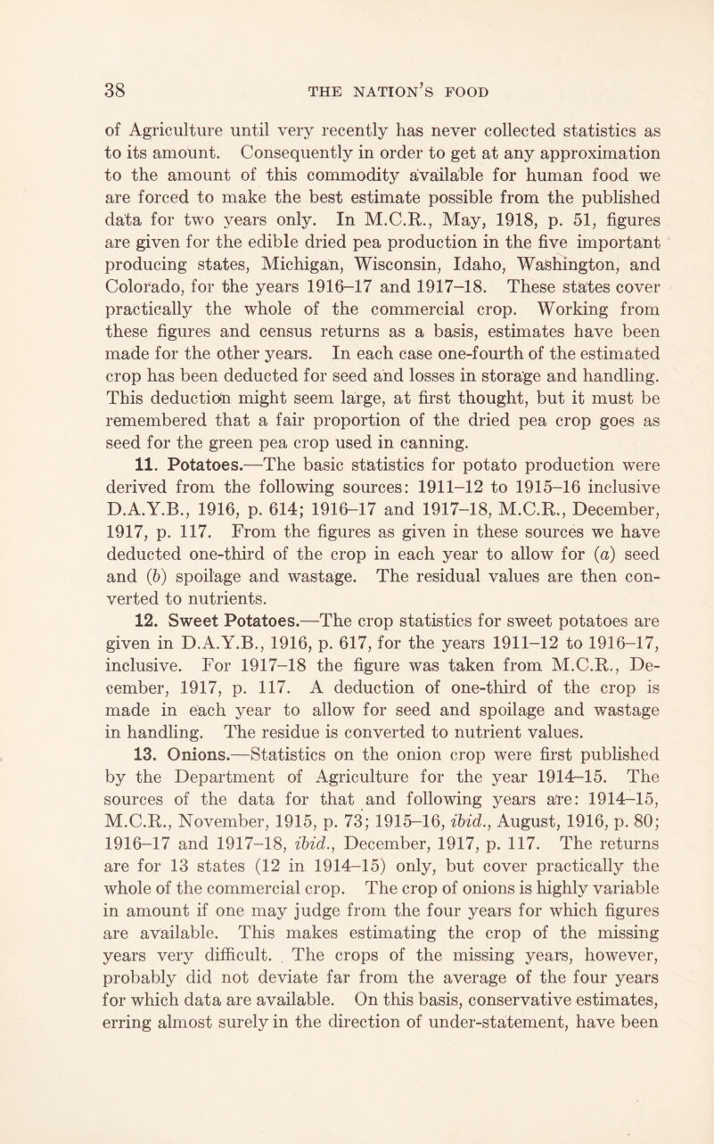 of Agriculture until very recently has never collected statistics as to its amount. Consequently in order to get at any approximation to the amount of this commodity aivaiilable for human food we are forced to make the best estimate possible from the published data for two years only. In M.C.R., May, 1918, p. 51, figures are given for the edible dried pea production in the five important producing states, Michigan, Wisconsin, Idaho, Washington, and Colorado, for the years 1916-17 and 1917-18. These states cover practically the whole of the commercial crop. Working from these figures and census returns as a basis, estimates have been made for the other years. In each case one-fourth of the estimated crop has been deducted for seed and losses in storage and handling. This deductioin might seem large, at first thought, but it must be remembered that a fair proportion of the dried pea crop goes as seed for the green pea crop used in canning. 11. Potatoes.—The basic statistics for potato production were derived from the following sources: 1911-12 to 1915-16 inclusive D.A.Y.B., 1916, p. 614; 1916-17 and 1917-18, M.C.R., December, 1917, p. 117. From the figures as given in these sources we have deducted one-third of the crop in each year to allow for (a) seed and (h) spoilage and wastage. The residual values are then con¬ verted to nutrients. 12. Sweet Potatoes.—The crop statistics for sweet potatoes are given in D.A.Y.B., 1916, p. 617, for the years 1911-12 to 1916-17, inclusive. For 1917-18 the figure was taken from M.C.R., De¬ cember, 1917, p. 117. A deduction of one-third of the crop is made in each year to allow for seed and spoilage and wastage in handling. The residue is converted to nutrient values. 13. Onions.—Statistics on the onion crop were first published by the Department of Agriculture for the year 1914-15. The sources of the data for that and following years are: 1914-15, M.C.R., November, 1915, p. 73; 1915-16, ihid., August, 1916, p. 80; 1916-17 and 1917-18, ihid., December, 1917, p. 117. The returns are for 13 states (12 in 1914-15) only, but cover practically the whole of the commercial crop. The crop of onions is highly variable in amount if one may judge from the four years for which figures are available. This makes estimating the crop of the missing years very difficult. . The crops of the missing years, however, probably did not deviate far from the average of the four years for which data are available. On this basis, conservative estimates, erring almost surely in the direction of under-statement, have been