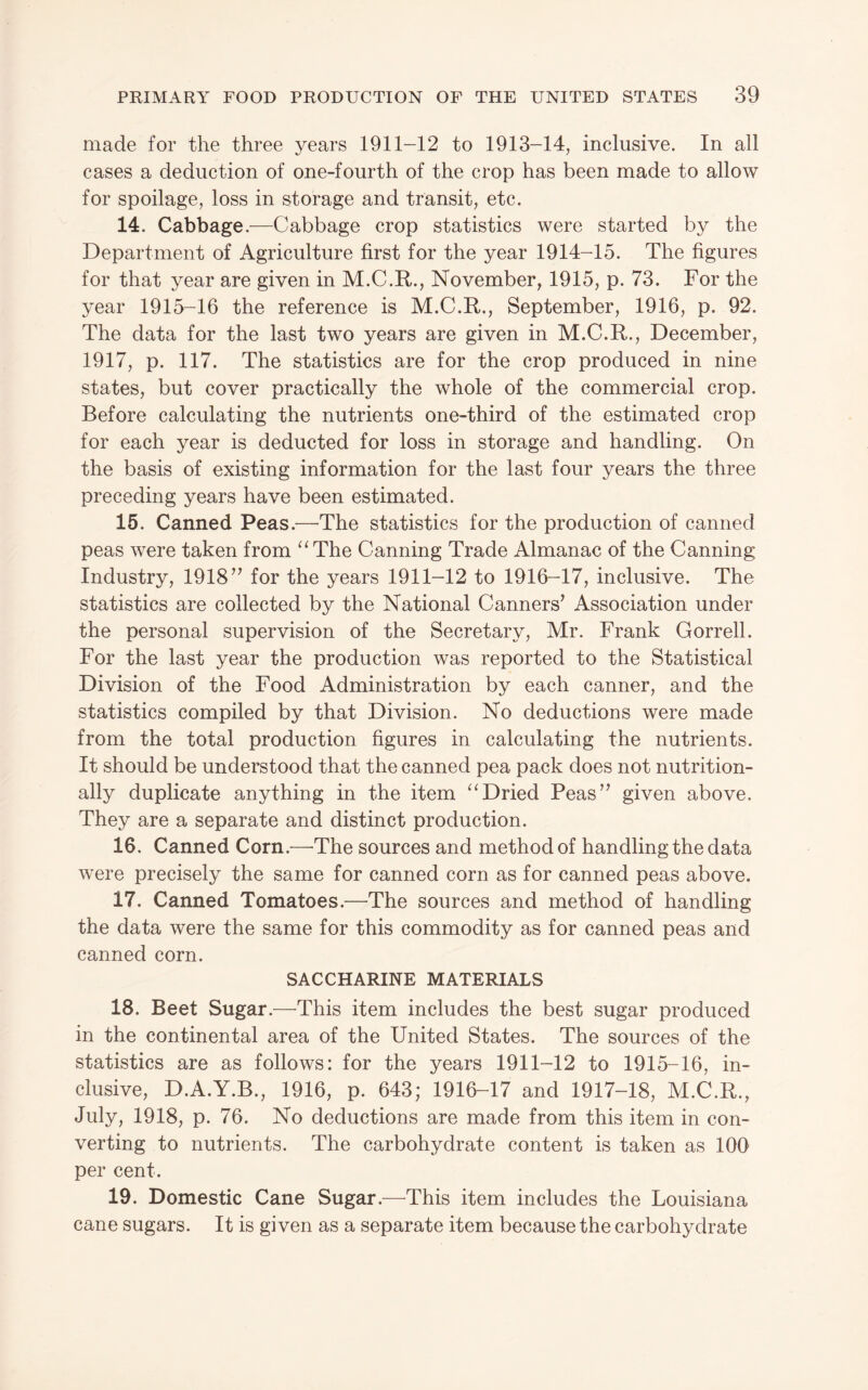 made for the three years 1911-12 to 1913-14, inclusive. In all cases a deduction of one-fourth of the crop has been made to allow for spoilage, loss in storage and transit, etc. 14. Cabbage.—Cabbage crop statistics were started by the Department of Agriculture first for the year 1914-15. The figures for that year are given in M.C.R., November, 1915, p. 73. For the year 1915-16 the reference is M.C.R., September, 1916, p. 92. The data for the last two years are given in M.C.R., December, 1917, p. 117. The statistics are for the crop produced in nine states, but cover practically the whole of the commercial crop. Before calculating the nutrients one-third of the estimated crop for each year is deducted for loss in storage and handling. On the basis of existing information for the last four years the three preceding years have been estimated. 15. Canned Peas.—’The statistics for the production of canned peas were taken from “The Canning Trade Almanac of the Canning Industry, 1918^’ for the years 1911-12 to 1916-17, inclusive. The statistics are collected by the National Canners’ Association under the personal supervision of the Secretary, Mr. Frank Gorrell. For the last year the production was reported to the Statistical Division of the Food Administration by each canner, and the statistics compiled by that Division. No deductions were made from the total production figures in calculating the nutrients. It should be understood that the canned pea pack does not nutrition¬ ally duplicate anything in the item “Dried Peas’’ given above. They are a separate and distinct production. 16. Canned Corn.—^The sources and method of handling the data were precisely the same for canned corn as for canned peas above. 17. Canned Tomatoes.—The sources and method of handling the data were the same for this commodity as for canned peas and canned corn. SACCHARINE MATERIALS 18. Beet Sugar.—This item includes the best sugar produced in the continental area of the United States. The sources of the statistics are as follows: for the years 1911-12 to 1915-16, in¬ clusive, D.A.Y.B., 1916, p. 643; 1916-17 and 1917-18, M.C.R., July, 1918, p. 76. No deductions are made from this item in con¬ verting to nutrients. The carbohydrate content is taken as 100 per cent. 19. Domestic Cane Sugar.—This item includes the Louisiana cane sugars. It is given as a separate item because the carbohydrate