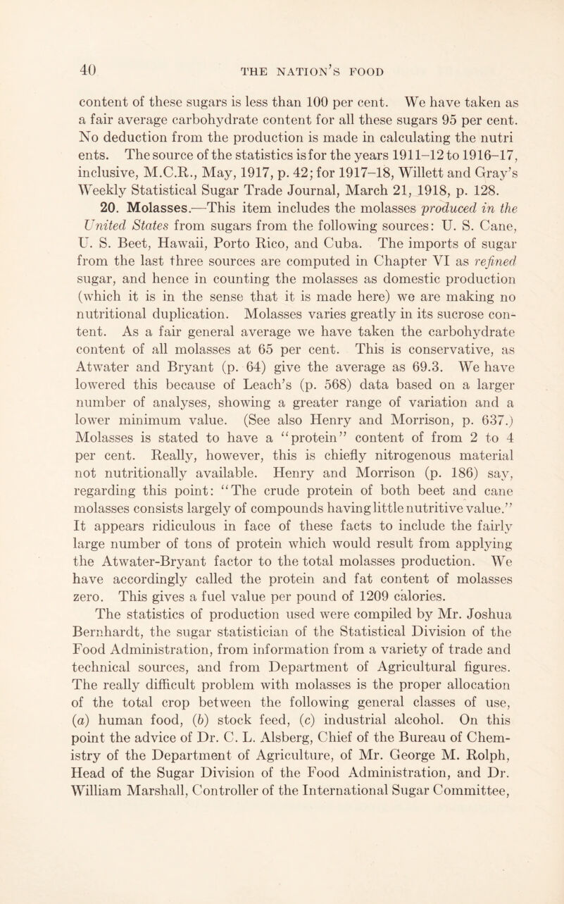 content of these sugars is less than 100 per cent. We have taken as a fair average carbohydrate content for all these sugars 95 per cent. No deduction from the production is made in calculating the nutri ents. The source of the statistics is for the years 1911-12 to 1916-17, inclusive, M.C.R., May, 1917, p. 42; for 1917-18, Willett and Gray’s Weekly Statistical Sugar Trade Journal, March 21, 1918, p. 128. 20. Molasses.—This item includes the molasses produced in the United States from sugars from the following sources: U. S. Cane, U. S. Beet, Hawaii, Porto Rico, and Cuba. The imports of sugar from the last three sources are computed in Chapter VI as refined sugar, and hence in counting the molasses as domestic production (which it is in the sense that it is made here) we are making no nutritional duplication. Molasses varies greatly in its sucrose con¬ tent. As a fair general average we have taken the carbohydrate content of all molasses at 65 per cent. This is conservative, as Atwater and Bryant (p. 64) give the average as 69.3. We have lowered this because of Leach’s (p. 568) data based on a larger number of analyses, showing a greater range of variation and a lower minimum value. (See also Henry and Morrison, p. 637.) Molasses is stated to have a “protein” content of from 2 to 4 per cent. Really, however, this is chiefly nitrogenous material not nutritionally available. Henry and Morrison (p. 186) say, regarding this point: “The crude protein of both beet and cane molasses consists largely of compounds having little nutritive value.” It appears ridiculous in face of these facts to include the fairly large number of tons of protein which would result from applying the Atwater-Bryant factor to the total molasses production. We have accordingly called the protein and fat content of molasses zero. This gives a fuel value per pound of 1209 calories. The statistics of production used were compiled by Mr. Joshua Bernhardt, the sugar statistician of the Statistical Division of the Food Administration, from information from a variety of trade and technical sources, and from Department of Agricultural figures. The really difficult problem with molasses is the proper allocation of the total crop between the following general classes of use, {a) human food, (6) stock feed, (c) industrial alcohol. On this point the advice of Dr. C. L. Alsberg, Chief of the Bureau of Chem¬ istry of the Department of Agriculture, of Mr. George M. Rolph, Head of the Sugar Division of the Food Administration, and Dr. William Marshall, Controller of the International Sugar Committee,