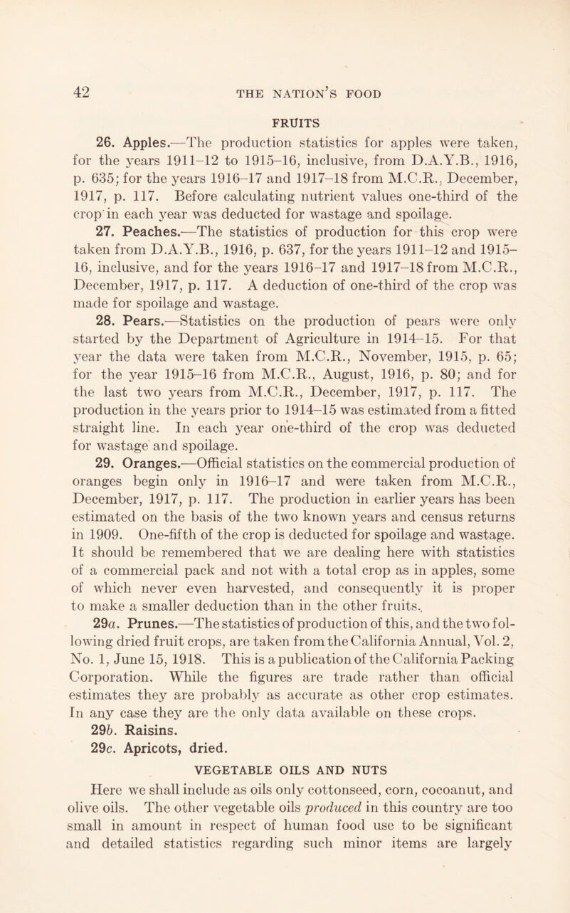 FRUITS 26. Apples.—^The production statistics for apples were taken, for the years 1911-12 to 1915-16, inclusive, from D.A.Y.B., 1916, p. 635; for the years 1916-17 and 1917-18 from M.C.R., December, 1917, p. 117. Before calculating nutrient values one-third of the crop'in each j^ear was deducted for wastage and spoilage. 27. Peaches.'—The statistics of production for-this crop were taken from D.A.Y.B., 1916, p. 637, for the years 1911-12 and 1915- 16, inclusive, and for the years 1916-17 and 1917-18 from M.C.R., December, 1917, p. 117. A deduction of one-third of the crop was made for spoilage and wastage. 28. Pears.—Statistics on the production of pears were only started by the Department of Agriculture in 1914-15. For that year the data were taken from M.C.R., November, 1915, p. 65; for the year 1915-16 from M.C.R., August, 1916, p. 80; and for the last two years from M.C.R., December, 1917, p. 117. The production in the years prior to 1914-15 was estimated from a fitted straight line. In each year one-third of the crop was deducted for wastage' and spoilage. 29. Oranges.—Official statistics on the commercial production of oranges begin only in 1916-17 and were taken from M.C.R., December, 1917, p. 117. The production in earlier years has been estimated on the basis of the two known years and census returns in 1909. One-fifth of the crop is deducted for spoilage and wastage. It should be remembered that we are dealing here with statistics of a commercial pack and not with a total crop as in apples, some of which never even harvested, and consequently it is proper to make a smaller deduction than in the other fruits., 29a. Prunes.—The statistics of production of this, and the two fol¬ lowing dried fruit crops, are taken from the California Annual, Vol. 2, No. 1, June 15, 1918. This is a publication of the California Packing Corporation. While the figures are trade rather than official estimates they are probably as accurate as other crop estimates. In any case they are the only data available on these crops. 296. Raisins. 29c. Apricots, dried. VEGETABLE OILS AND NUTS Here we shall include as oils only cottonseed, corn, cocoanut, and olive oils. The other vegetable oils produced in this country are too small in amount in respect of human food use to be significant and detailed statistics regarding such minor items are largely