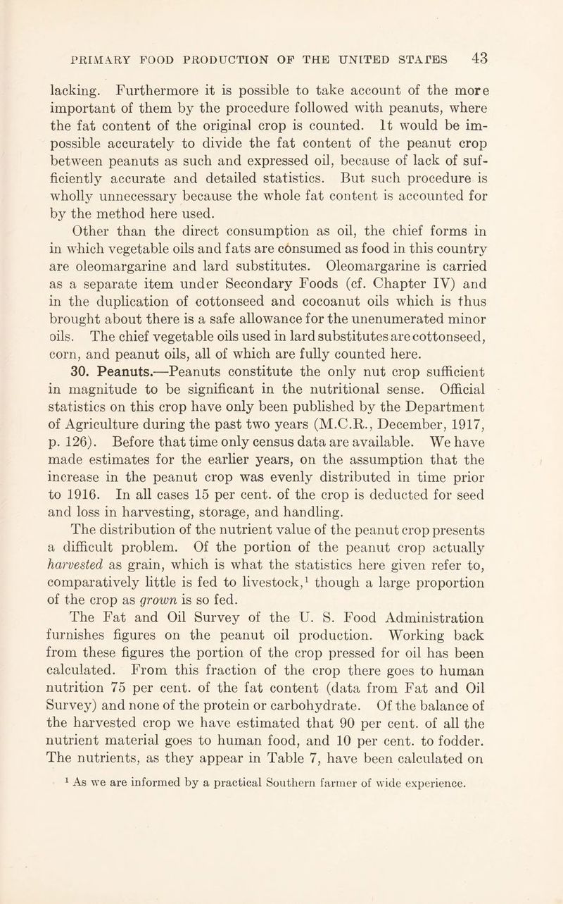 lacking. Furthermore it is possible to take account of the more important of them by the procedure followed with peanuts, where the fat content of the original crop is counted. It would be im¬ possible accurately to divide the fat content of the peanut crop between peanuts as such and expressed oil, because of lack of suf¬ ficiently accurate and detailed statistics. But such procedure is wholl3^ unnecessary because the whole fat content is accounted for by the method here used. Other than the direct consumption as oil, the chief forms in in which vegetable oils and fats are consumed as food in this country are oleomargarine and lard substitutes. Oleomargarine is carried as a separate item under Secondary Foods (cf. Chapter IV) and in the duplication of cottonseed and cocoanut oils which is thus brought about there is a safe allowance for the unenumerated minor oils. The chief vegetable oils used in lard substitutes are cottonseed, corn, and peanut oils, all of which are fully counted here. 30. Peanuts.—Peanuts constitute the only nut crop sufficient in magnitude to be significant in the nutritional sense. Official statistics on this crop have only been published by the Department of Agriculture during the past two years (M.C.R., December, 1917, p. 126). Before that time only census data are available. We have made estimates for the earher years, on the assumption that the increase in the peanut crop was evenly distributed in time prior to 1916. In all cases 15 per cent, of the crop is deducted for seed and loss in harvesting, storage, and handling. The distribution of the nutrient value of the peanut crop presents a difficult problem. Of the portion of the peanut crop actually harvested as grain, which is what the statistics here given refer to, comparatively little is fed to livestock, ^ though a large proportion of the crop as grown is so fed. The Fat and Oil Survey of the U. S. Food Administration furnishes figures on the peanut oil production. Working back from these figures the portion of the crop pressed for oil has been calculated. From this fraction of the crop there goes to human nutrition 75 per cent, of the fat content (data from Fat and Oil Survey) and none of the protein or carbohydrate. Of the balance of the harvested crop we have estimated that 90 per cent, of all the nutrient material goes to human food, and 10 per cent, to fodder. The nutrients, as they appear in Table 7, have been calculated on ^ As we are mformed by a practical Southern farmer of wide experience.