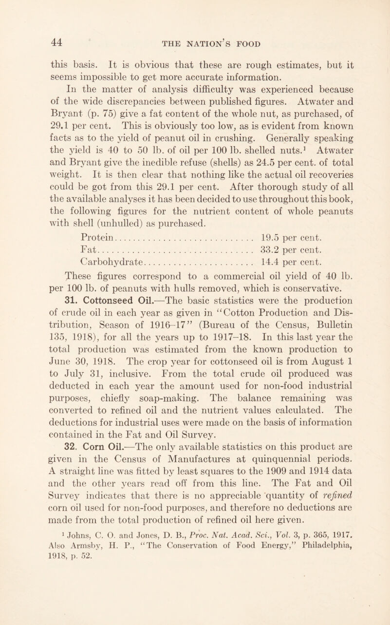 this basis. It is obvious that these are rough estimates, but it seems impossible to get more accurate information. In the matter of analysis difficulty was experienced because of the wide discrepancies between published figures. Atwater and Bryant (p. 75) give a fat content of the whole nut, as purchased, of 29.1 per cent. This is obviously too low, as is evident from known facts as to the yield of peanut oil in crushing. Generally speaking the yield is 40 to 50 lb. of oil per 100 lb. shelled nuts.’ Atwater and Bryant give the inedible refuse (shells) as 24.5 per cent, of total weight. It is then clear that nothing like the actual oil recoveries could be got from this 29.1 per cent. After thorough study of all the available analyses it has been decided to use throughout this book, the following figures for the nutrient content of whole peanuts with shell (unhulled) as purchased. Protein. 19.5 per cent. Fat. 33.2 per cent. Carbohydrate. 14.4 per cent. These figures correspond to a commercial oil yield of 40 lb. per 100 lb. of peanuts with hulls removed, which is conservative. 31. Cottonseed Oil.—^The basic statistics were the production of crude oil in each year as given in Cotton Production and Dis¬ tribution, Season of 1916-17” (Bureau of the Census, Bulletin 135, 1918), for all the years up to 1917-18. In this last year the total production was estimated from the known production to June 30, 1918. The crop year for cottonseed oil is from August 1 to July 31, inclusive. From the total crude oil produced was deducted in each year the amount used for non-food industrial purposes, chiefly soap-making. The balance remaining was converted to refined oil and the nutrient values calculated. The deductions for industrial uses were made on the basis of information contained in the Fat and Oil Survey. 32, Corn Oil.—The only available statistics on this product are given in the Census of Manufactures at quinquennial periods. A straight line was fitted by least squares to the 1909 and 1914 data and the other years read off from this line. The Fat and Oil Survey indicates that there is no appreciable ‘quantity of refined corn oil used for non-food purposes, and therefore no deductions are made from the total production of refined oil here given. ^ Johns, C. O. and Jones, D. B., Proc. Nat. Acad, Sci., Vol. 3, p. 365, 1917. Also Armsby, H. P., “The Conservation of Food Energy,” Philadelphia, 1918, p. 52.