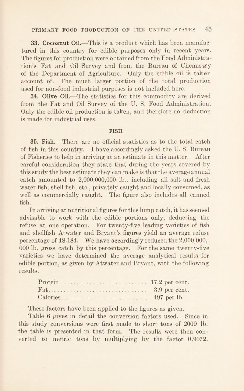 33. Cocoanut Oil.-—^This is a product which has been manufac¬ tured in this country for edible purposes only in recent years. The figures for production were obtained from the Food Administra¬ tion's Fat and Oil Survey and from the Bureau of Chemistry of the Department of Agriculture. Only the edible oil is taken account of. The much larger portion of the total production used for non-food industrial purposes is not included here. 34. Olive Oil.-—-The statistics for this commodity are derived from the Fat and Oil Survey of the U. S. Food Administration. Only the edible oil production is taken, and therefore no deduction is made for industrial uses. FISH 35. Fish.—There are no official statistics as to the total catch of fish in this country. I have accordingly asked the U. S. Bureau of Fisheries to help in arriving at an estimate in this matter. After careful consideration they state that during the years covered by this study the best estimate they can make is that the average annual catch amounted to 2,000,000,000 lb., including all salt and fresh water fish, shell fish, etc., privately caught and locally consumed, as well as commercially caught. The figure also includes all canned fish. In arriving at nutritional figures for this lump catch, it has seemed advisable to work with the edible portions only, deducting the refuse at one operation. For twenty-five leading varieties of fish and shellfish Atwater and Bryant’s figures yield an average refuse percentage of 48.184. We have accordingly reduced the 2,000,000,- 000 lb. gross catch by this percentage. For the same twenty-five varieties we have determined the average analytical results for edible portion, as given by Atwater and Bryant, with the following results. Protein. 17.2 per cent. Fat. 3.9 per cent. Calories. 497 per lb. These factors have been applied to the figures as given. Table 6 gives in detail the conversion factors used. Since in this study conversions were first made to short tons of 2000 lb. the table is presented in that form. The results were then con¬ verted to metric tons by multiplying by the factor 0.9072.