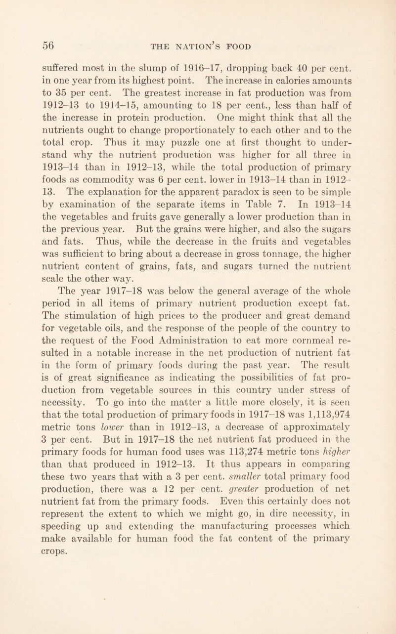 suffered most in the slump of 1916-17, dropping back 40 per cent, in one year from its highest point. The increase in calories amounts to 35 per cent. The greatest increase in fat production was from 1912- 13 to 1914-15, amounting to 18 per cent., less than half of the increase in protein production. One might think that all the nutrients ought to change proportionately to each other and to the total crop. Thus it may puzzle one at first thought to under¬ stand why the nutrient production was higher for all three in 1913- 14 than in 1912-13, while the total production of primary foods as commodity was 6 per cent, lower in 1913-14 than in 1912- 13. The explanation for the apparent paradox is seen to be simple by examination of the separate items in Table 7. In 1913-14 the vegetables and fruits gave generally a lower production than in the previous year. But the grains were higher, and also the sugars and fats. Thus, while the decrease in the fruits and vegetables was sufficient to bring about a decrease in gross tonnage, the higher nutrient content of grains, fats, and sugars turned the nutrient scale the other way. The year 1917-18 was below the general average of the whole period in all items of primary nutrient production except fat. The stimulation of high prices to the producer and great demand for vegetable oils, and the response of the people of the country to the request of the Food Administration to eat more cornmeal re¬ sulted in a notable increase in the net production of nutrient fat in the form of primary foods during the past year. The result is of great significance as indicating the possibilities of fat pro¬ duction from vegetable sources in this country under stress of necessity. To go into the matter a little more closely, it is seen that the total production of primary foods in 1917-18 was 1,113,974 metric tons lower than in 1912-13, a decrease of approximately 3 per cent. But in 1917-18 the net nutrient fat produced in the primary foods for human food uses was 113,274 metric tons higher than that produced in 1912-13. It thus appears in comparing these two years that with a 3 per cent, smaller total primary food production, there was a 12 per cent, greater production of net nutrient fat from the primary foods. Even this certainly does not represent the extent to which we might go, in dire necessity, in speeding up and extending the manufacturing processes which make available for human food the fat content of the primary crops.