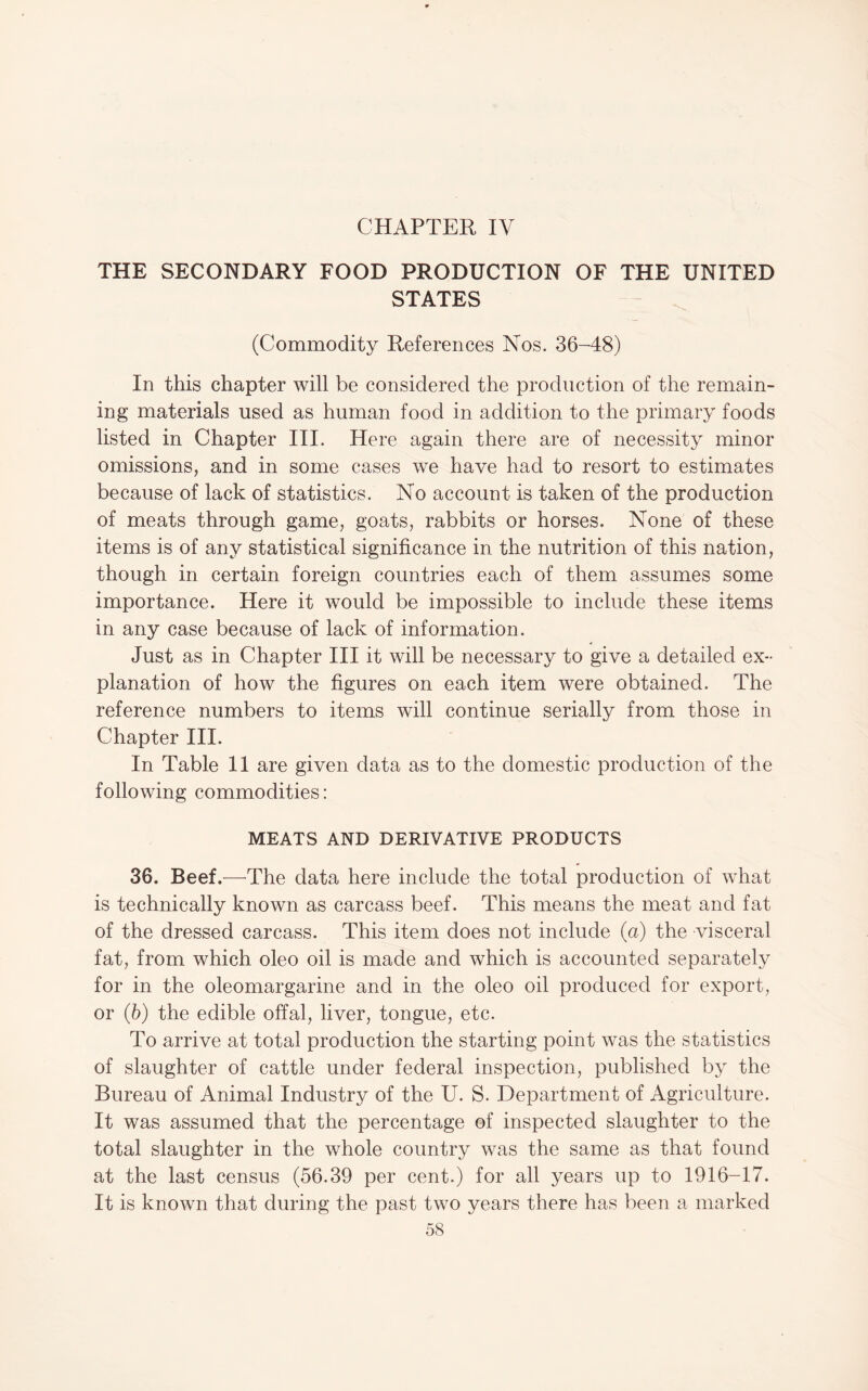CHAPTER IV THE SECONDARY FOOD PRODUCTION OF THE UNITED STATES (Commodity References Nos. 36-48) In this chapter will be considered the production of the remain¬ ing materials used as human food in addition to the primary foods listed in Chapter III. Here again there are of necessity minor omissions, and in some cases we have had to resort to estimates because of lack of statistics. No account is taken of the production of meats through game, goats, rabbits or horses. None of these items is of any statistical significance in the nutrition of this nation, though in certain foreign countries each of them assumes some importance. Here it would be impossible to include these items in any case because of lack of information. Just as in Chapter III it will be necessary to give a detailed ex¬ planation of how the figures on each item were obtained. The reference numbers to items will continue serially from those in Chapter III. In Table II are given data as to the domestic production of the following commodities: MEATS AND DERIVATIVE PRODUCTS 36. Beef.—The data here include the total production of what is technically known as carcass beef. This means the meat and fat of the dressed carcass. This item does not include (a) the visceral fat, from which oleo oil is made and which is accounted separately for in the oleomargarine and in the oleo oil produced for export, or (5) the edible offal, liver, tongue, etc. To arrive at total production the starting point was the statistics of slaughter of cattle under federal inspection, published by the Bureau of Animal Industry of the U. S. Department of Agriculture. It was assumed that the percentage of inspected slaughter to the total slaughter in the whole country was the same as that found at the last census (56.39 per cent.) for all years up to 1916-17. It is known that during the past two years there has been a marked