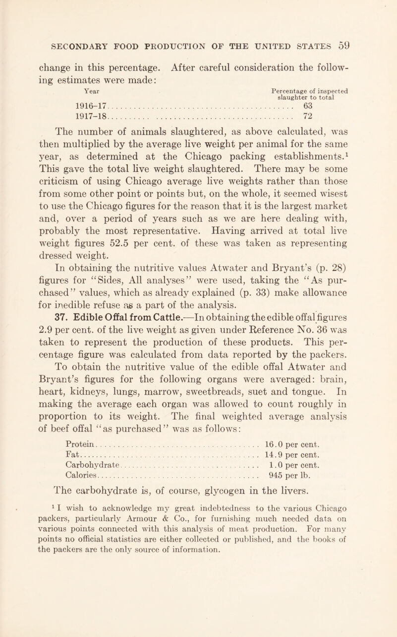 change in this percentage. After careful consideration the follow¬ ing estimates were made: Year Percentage of inspected slaughter to total 1916- 17. 63 1917- 18. 72 The number of animals slaughtered, as above calculated, was then multiplied by the average live weight per animal for the same year, as determined at the Chicago packing establishments.^ This gave the total live weight slaughtered. There may be some criticism of using Chicago average live weights rather than those from some other point or points but, on the whole, it seemed wisest to use the Chicago figures for the reason that it is the largest market and, over a period of years such as we are here dealing with, probably the most representative. Having arrived at total live weight figures 52.5 per cent, of these was taken as representing dressed weight. In obtaining the nutritive values Atwater and Bryant’s (p. 28) figures for Sides, All analyses” were used, taking the ^‘As pur¬ chased” values, which as already explained (p. 33) make allowance for inedible refuse as a part of the analysis. 37. Edible Offal from Cattle.—In obtaining the edible offal figures 2.9 per cent, of the live weight as given under Reference No. 36 was taken to represent the production of these products. This per¬ centage figure was calculated from data reported by the packers. To obtain the nutritive value of the edible offal Atwater and Bryant’s figures for the following organs were averaged: brain, heart, kidneys, lungs, marrow, sweetbreads, suet and tongue. In making the average each organ was allowed to count roughly in proportion to its weight. The final weighted average analysis of beef offal ^^as purchased” was as follows: Protein. Fat. Carbohydrate Calories. 16.0 per cent. 14.9 per cent. 1.0 per cent. 945 per lb. The carbohydrate is, of course, glycogen in the livers. ^ I wish to acknowledge my great indebtedness to the various Chicago packers, particularly Armour & Co., for furnishing much needed data on various points connected with this analysis of meat production. For many points no official statistics are either collected or published, and the books of the packers are the only source of information.