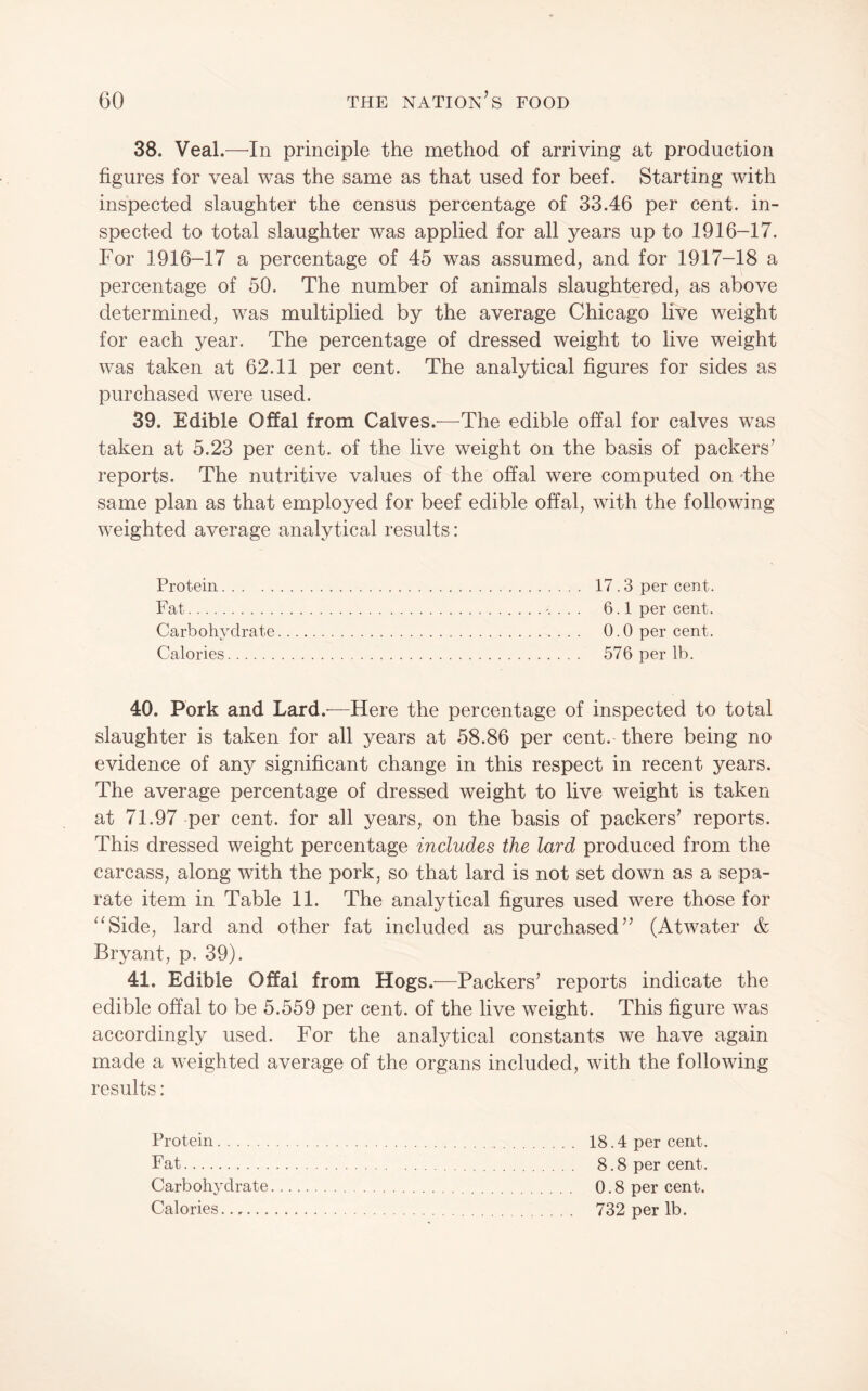 38. Veal.—^In principle the method of arriving at production figures for veal was the same as that used for beef. Starting with inspected slaughter the census percentage of 33.46 per cent, in¬ spected to total slaughter was applied for all years up to 1916-17. For 1916-17 a percentage of 45 was assumed, and for 1917-18 a percentage of 50. The number of animals slaughtered, as above determined, was multiplied by the average Chicago live weight for each year. The percentage of dressed weight to live weight was taken at 62.11 per cent. The analytical figures for sides as purchased were used. 39. Edible Offal from Calves.—The edible offal for calves was taken at 5.23 per cent, of the live weight on the basis of packers’ reports. The nutritive values of the offal were computed on -the same plan as that employed for beef edible offal, with the following weighted average analytical results: Protein. 17.3 per cent. Fat. 6.1 per cent. Carbohydrate. 0.0 per cent. Calories. 576 per lb. 40. Pork and Lard.-—Here the percentage of inspected to total slaughter is taken for all years at 58.86 per cent, there being no evidence of any significant change in this respect in recent years. The average percentage of dressed weight to live weight is taken at 71.97 per cent, for all years, on the basis of packers’ reports. This dressed weight percentage includes the lard produced from the carcass, along with the pork, so that lard is not set down as a sepa¬ rate item in Table 11. The analytical figures used were those for ^^Side, lard and other fat included as purchased” (Atwater & Bryant, p. 39). 41. Edible Offal from Hogs .—Packers’ reports indicate the edible offal to be 5.559 per cent, of the live weight. This figure was accordingly used. For the analytical constants we have again made a weighted average of the organs included, with the following results: Protein. Fat. Carbohydrate. Calories. 18.4 per cent. 8.8 per cent. 0.8 per cent. 732 per lb.