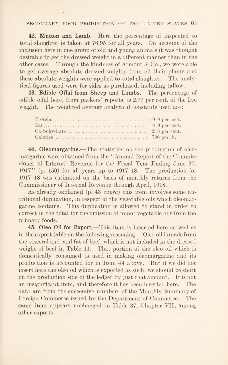 42. Mutton and Lamb.—Here the percentage of inspected to total slaughter is taken at 76.95 for all years. On account of the inclusion here in one group of old and young animals it was thought desirable to get the dressed weight in a different manner than in the other cases. Through the kindness of Armour & Co., we were able to get average absolute dressed weights from all their plants and these absolute weights were applied to total slaughter. The analy¬ tical figures used were for sides as purchased, including tallow. 43. Edible Offal from Sheep and Lambs.^—^The percentage of edible offal here, from packers’ reports, is 2.77 per cent, of the live weight. The weighted average analytical constants used are: Protein. 19.8 per cent. Fat. 8.9 per cent. Carbohydrate. 2.8 per cent. Calories. 796 per lb. 44. Oleomargarine.-—^The statistics on the production of oleo¬ margarine were obtained from the Annual Report of the Commis¬ sioner of Internal Revenue for the Fiscal Year Ending June 30, 1917” (p. 150) for all years up to 1917-18. The production for 1917-18 was estimated on the basis of monthly returns from the Commissioner of Internal Revenue through April, 1918. As already explained (p. 43 supra) this item involves some nu¬ tritional duplication, in respect of the vegetable oils which oleomar¬ garine contains. This duplication is allowed to stand in order to correct in the total for the omission of minor vegetable oils from the primary foods. 45. Oleo Oil for Export.—This item is inserted here as well as in the export table on the following reasoning. Oleo oil is made from the visceral and caul fat of beef, which is not included in the dressed weight of beef in Table 11. That portion of the oleo oil which is domestically consumed is used in making oleomargarine and its production is accounted for in Item 44 above. But if we did not insert here the oleo oil which is exported as such, we should be short on the production side of the ledger by just that amount. It is not an insignificant item, and therefore it has been inserted here. The data are from the successive numbers of the Monthly Summary of Foreign Commerce issued by the Department of Commerce. The same item appears unchanged in Table 37, Chapter VII, among other exports.