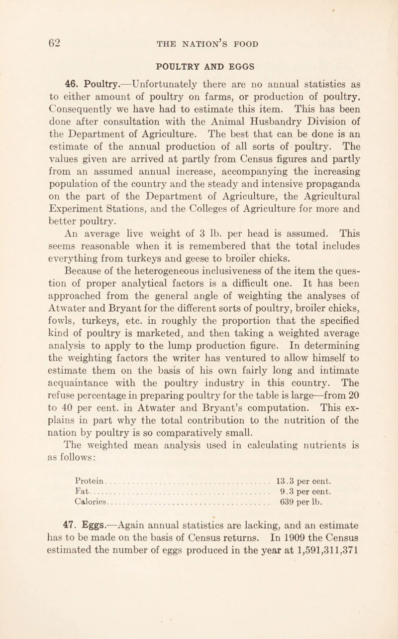 POULTRY AND EGGS 46. Poultry.—Unfortunately there are no annual statistics as to either amount of poultry on farms, or production of poultry. Consequently we have had to estimate this item. This has been done after consultation with the Animal Husbandry Division of the Department of Agriculture. The best that can be done is an estimate of the annual production of all sorts of-poultry. The values given are arrived at partly from Census figures and partly from an assumed annual increase, accompanying the increasing population of the country and the steady and intensive propaganda on the part of the Department of Agriculture, the Agricultural Experiment Stations, and the Colleges of Agriculture for more and better poultry. An average live weight of 3 lb. per head is assumed. This seems reasonable when it is remembered that the total includes everything from turkeys and geese to broiler chicks. Because of the heterogeneous inclusiveness of the item the ques¬ tion of proper analytical factors is a difficult one. It has been approached from the general angle of weighting the analyses of Atwater and Bryant for the different sorts of poultry, broiler chicks, fowls, turkeys, etc. in roughly the proportion that the specified kind of poultry is marketed, and then taking a weighted average analysis to apply to the lump production figure. In determining the weighting factors the writer has ventured to allow himself to estimate them on the basis of his own fairly long and intimate acquaintance with the poultry industry in this country. The refuse percentage in preparing poultry for the table is large-—from 20 to 40 per cent, in Atwater and Bryant’s computation. This ex¬ plains in part why the total contribution to the nutrition of the nation by poultry is so comparatively small. The weighted mean analysis used in calculating nutrients is as follows: Protein. 13.3 per cent. Fat. 9.3 per cent. Calories. 639 per lb. 47. Eggs.—Again annual statistics are lacking, and an estimate has to be made on the basis of Census returns. In 1909 the Census estimated the number of eggs produced in the year at 1,591,311,371