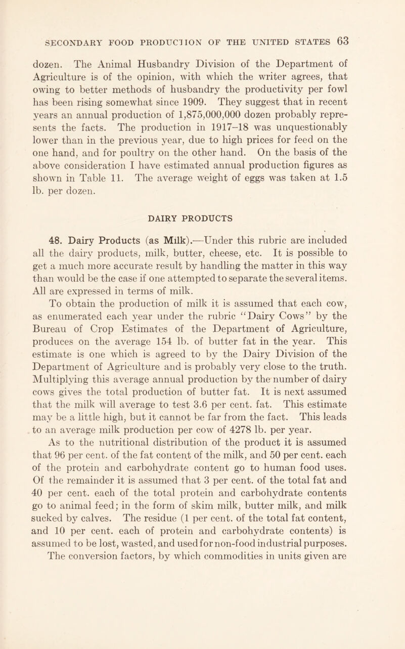 dozen. The Animal Husbandry Division of the Department of Agriculture is of the opinion, with which the writer agrees, that owing to better methods of husbandry the productivity per fowl has been rising somewhat since 1909. They suggest that in recent years an annual production of 1,875,000,000 dozen probably repre¬ sents the facts. The production in 1917-18 was unquestionably lower than in the previous year, due to high prices for feed on the one hand, and for poultry on the other hand. On the basis of the above consideration I have estimated annual production figures as shown in Table 11. The average weight of eggs was taken at 1.5 lb. per dozen. DAIRY PRODUCTS 48. Dairy Products (as Milk).—Under this rubric are included all the dairy products, milk, butter, cheese, etc. It is possible to get a much more accurate result by handling the matter in this way than would be the case if one attempted to separate the several items. All are expressed in terms of milk. To obtain the production of milk it is assumed that each cow, as enumerated each year under the rubric Dairy Cows” by the Bureau of Crop Estimates of the Department of Agriculture, produces on the average 154 lb. of butter fat in the year. This estimate is one which is agreed to by the Dairy Division of the Department of Agriculture and is probably very close to the truth. Multiplying this average annual production by the number of dairy cows gives the total production of butter fat. It is next assumed that the milk will average to test 3.6 per cent. fat. This estimate may be a little high, but it cannot be far from the fact. This leads to an average milk production per cow of 4278 lb. per year. As to the nutritional distribution of the product it is assumed that 96 per cent, of the fat conteut of the milk, and 50 per cent, each of the protein and carbohydrate content go to human food uses. Of the remainder it is assumed that 3 per cent, of the total fat and 40 per cent, each of the total protein and carbohydrate contents go to animal feed; in the form of skim milk, butter milk, and milk sucked by calves. The residue (1 per cent, of the total fat content, and 10 per cent, each of protein and carbohydrate contents) is assumed to be lost, wasted, and used for non-food industrial purposes. The conversion factors, by which commodities in units given are