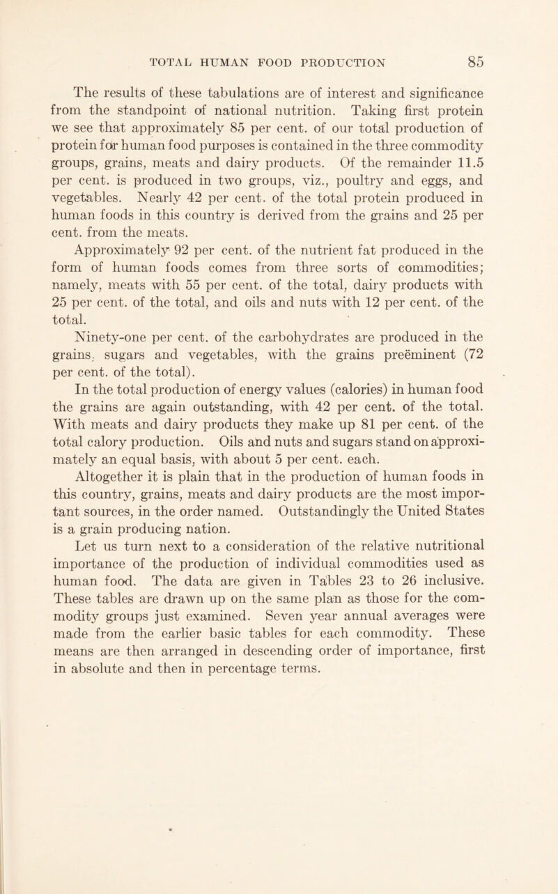 The results of these tabulations are of interest and significance from the standpoint of national nutrition. Taking first protein we see that approximately 85 per cent, of our tota;l production of protein fdr human food purposes is contained in the three commodity groups, grains, meats and dairy products. Of the remainder 11.5 per cent, is produced in two groups, viz., poultry and eggs, and vegetables. Nearly 42 per cent, of the total protein produced in human foods in this country is derived from the grains and 25 per cent, from the meats. Approximately 92 per cent, of the nutrient fat produced in the form of human foods comes from three sorts of commodities; namely, meats with 55 per cent, of the total, dairy products with 25 per cent, of the total, and oils and nuts with 12 per cent, of the total. Ninety-one per cent, of the carbohydrates are produced in the grains, sugars and vegetables, with the grains preeminent (72 per cent, of the total). In the total production of energy values (calories) in human food the grains are again outstanding, with 42 per cent, of the total. With meats and dairy products they make up 81 per cent, of the total calory production. Oils and nuts and sugars stand on approxi¬ mately an equal basis, with about 5 per cent. each. Altogether it is plain that in the production of human foods in this country, grains, meats and dairy products are the most impor¬ tant sources, in the order named. Outstandingly the United States is a grain producing nation. Let us turn next to a consideration of the relative nutritional importance of the production of individual commodities used as human food. The data are given in Tables 23 to 26 inclusive. These tables are drawn up on the same plan as those for the com¬ modity groups just examined. Seven year annual averages were made from the earlier basic tables for each commodity. These means are then arranged in descending order of importance, first in absolute and then in percentage terms.