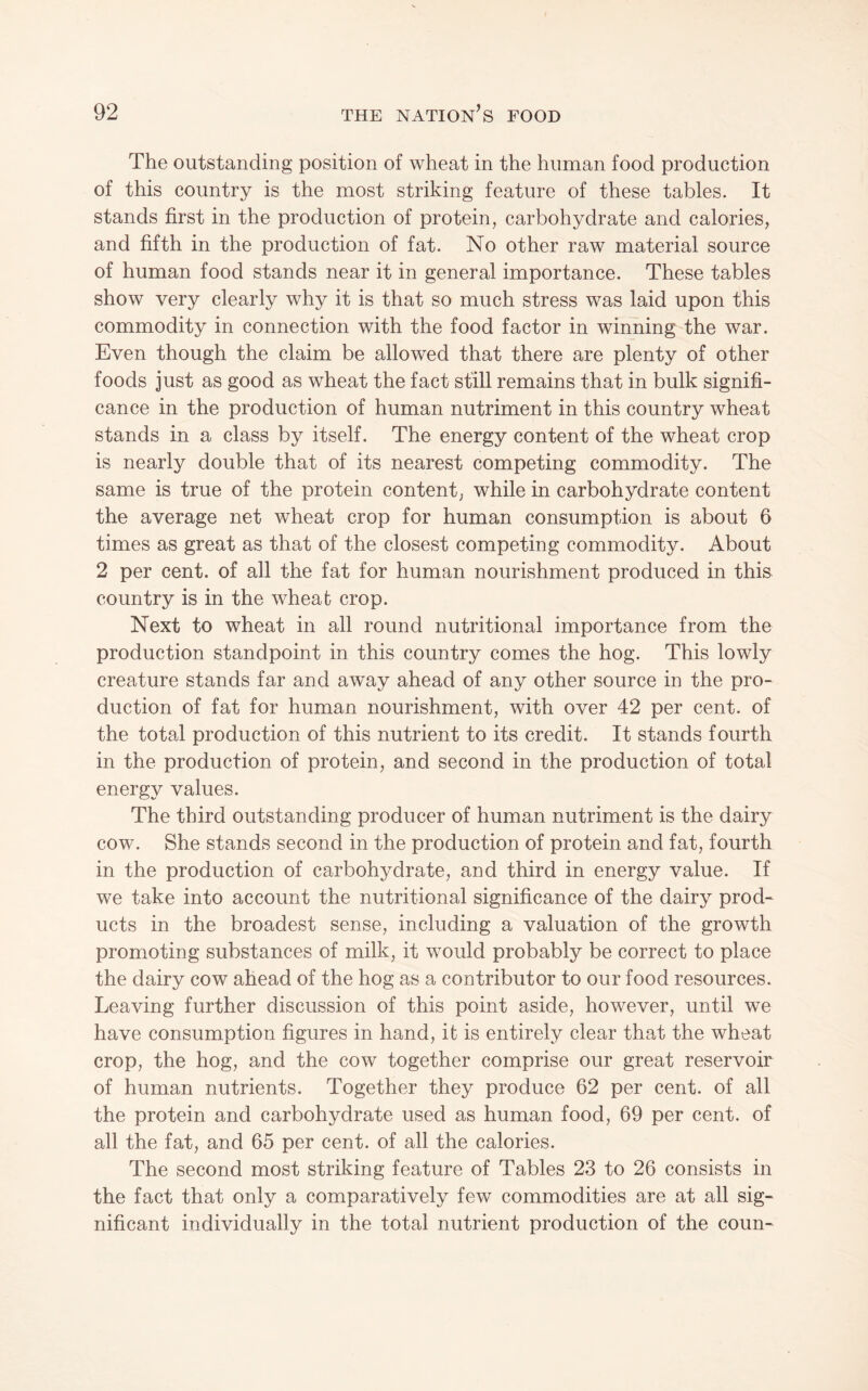 The outstanding position of wheat in the human food production of this country is the most striking feature of these tables. It stands first in the production of protein, carbohydrate and calories, and fifth in the production of fat. No other raw material source of human food stands near it in general importance. These tables show very clearly why it is that so much stress was laid upon this commodity in connection with the food factor in winning the war. Even though the claim be allowed that there are plenty of other foods just as good as wheat the fact still remains that in bulk signifi¬ cance in the production of human nutriment in this country wheat stands in a class by itself. The energy content of the wheat crop is nearly double that of its nearest competing commodity. The same is true of the protein content, while in carbohydrate content the average net wheat crop for human consumption is about 6 times as great as that of the closest competing commodity. About 2 per cent, of all the fat for human nourishment produced in this country is in the wheat crop. Next to wheat in all round nutritional importance from the production standpoint in this country comes the hog. This lowly creature stands far and away ahead of any other source in the pro¬ duction of fat for human nourishment, with over 42 per cent, of the total production of this nutrient to its credit. It stands fourth in the production of protein, and second in the production of total energy values. The third outstanding producer of human nutriment is the dairy cow. She stands second in the production of protein and fat, fourth in the production of carbohydrate, and third in energy value. If we take into account the nutritional significance of the dairy prod¬ ucts in the broadest sense, including a valuation of the growth promoting substances of milk, it would probably be correct to place the dairy cow ahead of the hog as a contributor to our food resources. Leaving further discussion of this point aside, however, until we have consumption figures in hand, it is entirely clear that the wheat crop, the hog, and the cow together comprise our great reservoir of human nutrients. Together they produce 62 per cent, of all the protein and carbohydrate used as human food, 69 per cent, of all the fat, and 65 per cent, of all the calories. The second most striking feature of Tables 23 to 26 consists in the fact that only a comparatively few commodities are at all sig¬ nificant individually in the total nutrient production of the coun-