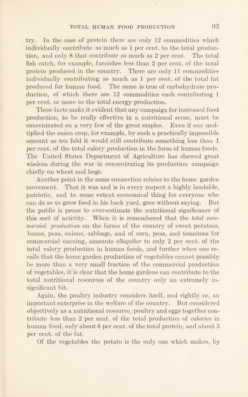 try. In the case of protein there are only 12 commodities which individually contribute as much as 1 per cent, to the total produc¬ tion, and only 8 that contribute as much as 2 per cent. The total fish catch, for example, furnishes less than 2 per cent, of the total protein produced in the country. There are only 11 commodities individually contributing as much as 1 per cent, of the total fat produced for human food. The same is true of carbohydrate pro¬ duction, of which there are 12 commodities each contributing 1 per cent, or more to the total energy production. These facts make it evident that any campaign for increased food production, to be really effective in a nutritional sense, must be concentrated on a very few of the great staples. Even if one mul¬ tiplied the onion crop, for example, by such a practically impossible amount as ten fold it would still contribute something less than 1 per cent, of the total calory production in the form of human foods. The United States Department of Agriculture has showed great wisdom during the war in concentrating its production campaign chiefly on wheat and hogs. Another point in the same connection relates to the home garden movement. That it was and is in every respect a highly laudable, patriotic, and to some extent economical thing for everyone who can do so to grow food in his back yard, goes without saying. But the public is prone to over-estimate the nutritional significance of this sort of activity. When it is remembered that the total com¬ mercial production on the farms of the country of sweet potatoes, beans, peas, onions, cabbage, and of corn, peas, and tomatoes for commercial canning, amounts altogether to only 2 per cent, of the total calory production in human foods, and further when one re¬ calls that the home garden production of vegetables cannot possibly be more than a very small fraction of the commercial production of vegetables, it is clear that the home gardens can contribute to the total nutritional resources of the country only an extremely in¬ significant bit. Again, the poultry industry considers itself, and rightly so, an important enterprise in the welfare of the country. But considered objectively as a nutritional resource, poultry and eggs together con¬ tribute less than 2 per cent, of the total production of calories in human food, only about 6 per cent, of the total protein, and about 3 per cent, of the fat. Of the vegetables the potato is the only one which makes, by