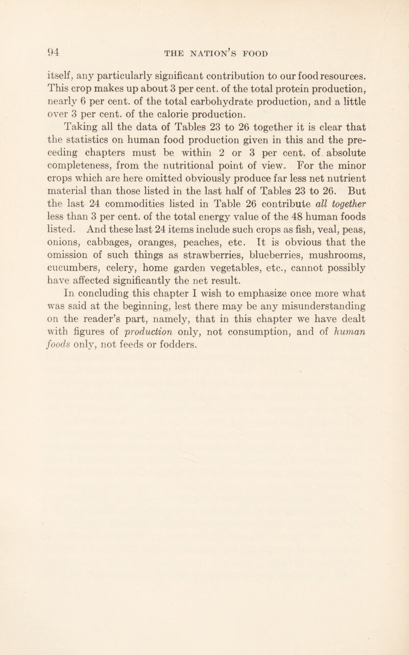 itself, any particularly significant contribution to our food resources. This crop makes up about 3 per cent, of the total protein production, nearly 6 per cent, of the total carbohydrate production, and a little over 3 per cent, of the calorie production. Taking all the data of Tables 23 to 26 together it is clear that the statistics on human food production given in this and the pre¬ ceding chapters must be within 2 or 3 per cent, of absolute completeness, from the nutritional point of view. For the minor crops which are here omitted obviously produce far less net nutrient material than those listed in the last half of Tables 23 to 26. But the last 24 commodities listed in Table 26 contribute all together less than 3 per cent, of the total energy value of the 48 human foods listed. And these last 24 items include such crops as fish, veal, peas, onions, cabbages, oranges, peaches, etc. It is obvious that the omission of such things as strawberries, blueberries, mushrooms, cucumbers, celery, home garden vegetables, etc., cannot possibly have affected significantly the net result. In concluding this chapter I wish to emphasize once more what was said at the beginning, lest there may be any misunderstanding on the reader’s part, namely, that in this chapter we have dealt with figures of production only, not consumption, and of human foods only, not feeds or fodders.