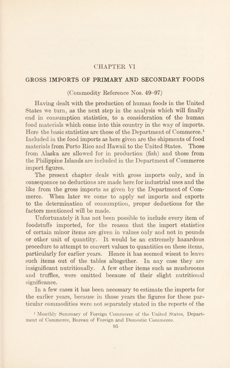 CHAPTER VI GROSS IMPORTS OF PRIMARY AND SECONDARY FOODS (Commodity Reference Nos. 49-97) Having dealt with the production of human foods in the United States we turn, as the next step in the analysis which will finally end in consumption statistics, to a consideration of the human food materials which come into this country in the way of imports. Here the basic statistics are those of the Department of Commerce.^ Included in the food imports as here given are the shipments of food materials from Porto Rico and Hawaii to the United States. Those from Alaska are allowed for in production (fish) and those from the Phihppine Islands are included in the Department of Commerce import figures. The present chapter deals with gross imports only, and in consequence no deductions are made here for industrial uses and the like from the gross imports as given by the Department of Com¬ merce. When later we come to apply net imports and exports to the determination of consumption, proper deductions for the factors mentioned will be made. Unfortunately it has not been possible to include every item of foodstuffs imported, for the reason that the import statistics of certain minor items are given in values only and not in pounds or other unit of quantity. It would be an extremely hazardous procedure to attempt to convert values to quantities on these items, particularly for earlier years. Hence it has seemed wisest to leave such items out of the tables altogether. In any case they are insignificant nutritionally. A few other items such as mushrooms and truffles, were omitted because of their slight nutritional significance. In a few cases it has been necessary to estimate the imports for the earlier years, because in those years the figures for these par¬ ticular commodities were not separately stated in the reports of the ^ Monthly Summary of Foreign Commerce of the United States, Depart¬ ment of Commerce, Bureau of Foreign and Domestic Commerce.