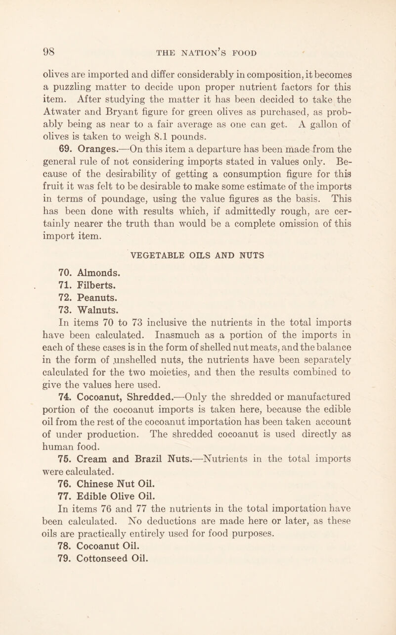 olives are imported and differ considerably in composition, it becomes a puzzling matter to decide upon proper nutrient factors for this item. After studying the matter it has been decided to take the Atwater and Bryant figure for green olives as purchased, as prob¬ ably being as near to a fair average as one can get. A gallon of olives is taken to weigh 8.1 pounds. 69. Oranges.—On this item a departure has been made from the general rule of not considering imports stated in values only. Be¬ cause of the desirability of getting a consumption figure for this fruit it was felt to be desirable to make some estimate of the imports in terms of poundage, using the value figures as the basis. This has been done with results which, if admittedly rough, are cer¬ tainly nearer the truth than would be a complete omission of this import item. VEGETABLE OILS AND NUTS 70. Almonds. 71. Filberts. 72. Peanuts. 73. Walnuts. In items 70 to 73 inclusive the nutrients in the total imports have been calculated. Inasmuch as a portion of the imports in each of these cases is in the form of shelled nut meats, and the balance in the form of .unshelled nuts, the nutrients have been separately calculated for the two moieties, and then the results combined to give the values here used. 74. Cocoanut, Shredded.—Only the shredded or manufactured portion of the cocoanut imports is taken here, because the edible oil from the rest of the cocoanut importation has been taken account of under production. The shredded cocoanut is used directly as human food. 75. Cream and Brazil Nuts.—Nutrients in the total imports were calculated. 76. Chinese Nut Oil. 77. Edible Olive Oil. In items 76 and 77 the nutrients in the total importation have been calculated. No deductions are made here or later, as these oils are practically entirely used for food purposes. 78. Cocoanut Oil. 79. Cottonseed Oil.