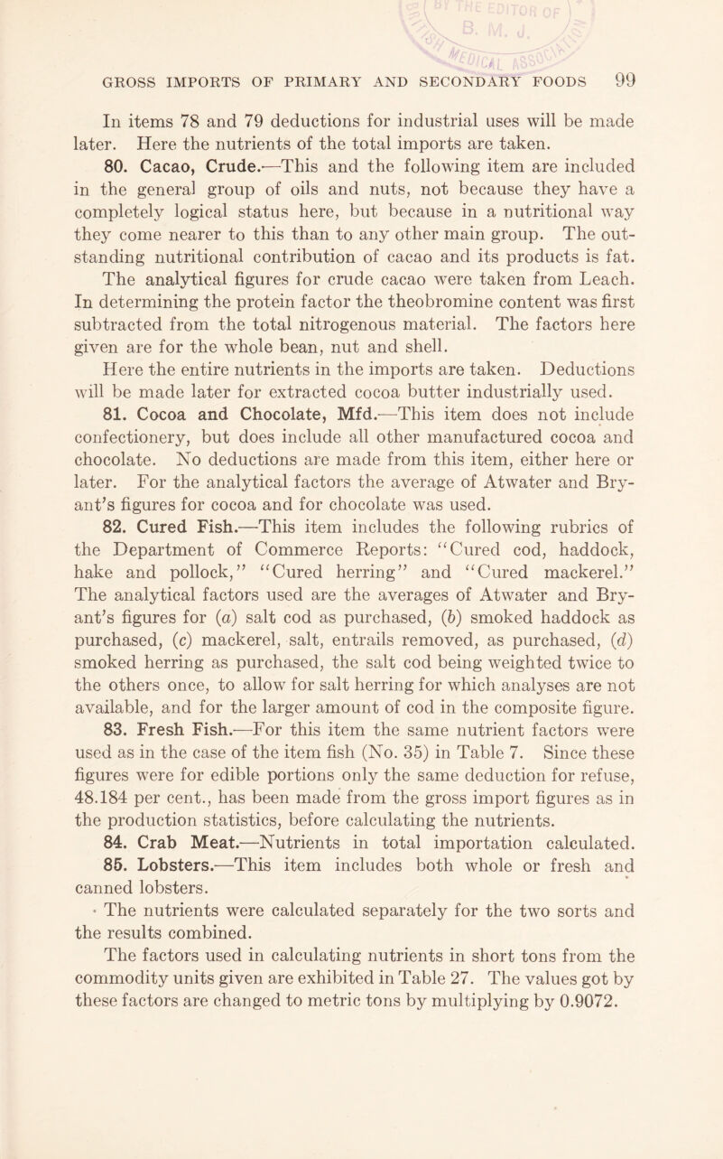 In items 78 and 79 deductions for industrial uses will be made later. Here the nutrients of the total imports are taken. 80. Cacao, Crude.-—This and the following item are included in the general group of oils and nuts, not because they have a completely logical status here, but because in a nutritional way they come nearer to this than to any other main group. The out¬ standing nutritional contribution of cacao and its products is fat. The analytical figures for crude cacao were taken from Leach. In determining the protein factor the theobromine content was first subtracted from the total nitrogenous material. The factors here given are for the whole bean, nut and shell. Here the entire nutrients in the imports are taken. Deductions will be made later for extracted cocoa butter industrially used. 81. Cocoa and Chocolate, Mfd.—This item does not include confectionery, but does include all other manufactured cocoa and chocolate. No deductions are made from this item, either here or later. For the analytical factors the average of Atwater and Bry¬ ant’s figures for cocoa and for chocolate was used. 82. Cured Fish.—This item includes the following rubrics of the Department of Commerce Reports: Cured cod, haddock, hake and pollock,” Cured herring” and Cured mackerel.” The analytical factors used are the averages of Atwater and Bry¬ ant’s figures for (a) salt cod as purchased, (6) smoked haddock as purchased, (c) mackerel, salt, entrails removed, as purchased, (d) smoked herring as purchased, the salt cod being weighted twice to the others once, to allow for salt herring for which analyses are not available, and for the larger amount of cod in the composite figure. 83. Fresh Fish.-—For this item the same nutrient factors were used as in the case of the item fish (No. 35) in Table 7. Since these figures were for edible portions only the same deduction for refuse, 48.184 per cent., has been made from the gross import figures as in the production statistics, before calculating the nutrients. 84. Crab Meat.—Nutrients in total importation calculated. 85. Lobsters.-—This item includes both whole or fresh and to canned lobsters. • The nutrients were calculated separately for the two sorts and the results combined. The factors used in calculating nutrients in short tons from the commodity units given are exhibited in Table 27. The values got by these factors are changed to metric tons by multiplying by 0.9072.