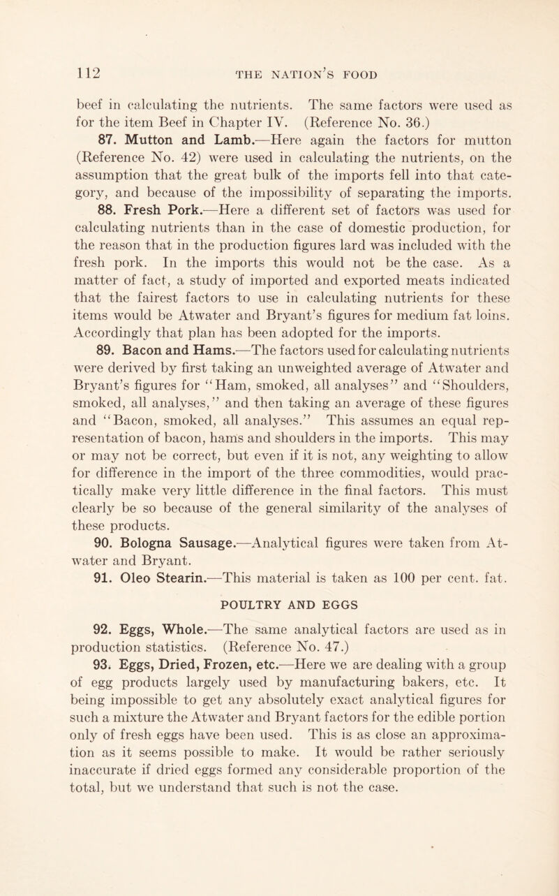 beef in calculating the nutrients. The same factors were used as for the item Beef in Chapter IV. (Reference No. 36.) 87. Mutton and Lamb.^—Here again the factors for mutton (Reference No. 42) were used in calculating the nutrients, on the assumption that the great bulk of the imports fell into that cate¬ gory, and because of the impossibility of separating the imports. 88. Fresh Pork.-—Here a different set of factors was used for calculating nutrients than in the case of domestic production, for the reason that in the production figures lard was included with the fresh pork. In the imports this would not be the case. As a matter of fact, a study of imported and exported meats indicated that the fairest factors to use in calculating nutrients for these items would be Atwater and BryanCs figures for medium fat loins. Accordingly that plan has been adopted for the imports. 89. Bacon and Hams.—The factors used for calculating nutrients were derived by first taking an unweighted average of Atwater and Bryant’s figures for ‘^Ham, smoked, all analyses” and “Shoulders, smoked, all analyses,” and then taking an average of these figures and “Bacon, smoked, all analyses.” This assumes an equal rep¬ resentation of bacon, haras and shoulders in the imports. This may or may not be correct, but even if it is not, any weighting to allow for difference in the import of the three commodities, would prac¬ tically make very little difference in the final factors. This must clearly be so because of the general similarity of the analyses of these products. 90. Bologna Sausage.—Analytical figures were taken from At¬ water and Bryant. 91. Oleo Stearin.—This material is taken as 100 per cent. fat. POULTRY AND EGGS 92. Eggs, Whole .—The same analytical factors are used as in production statistics. (Reference No. 47.) 93. Eggs, Dried, Frozen, etc.—Here we are dealing with a group of egg products largely used by manufacturing bakers, etc. It being impossible to get any absolutely exact analytical figures for such a mixture the Atwater and Bryant factors for the edible portion only of fresh eggs have been used. This is as close an approxima¬ tion as it seems possible to make. It would be rather seriously inaccurate if dried eggs formed any considerable proportion of the total, but we understand that such is not the case.