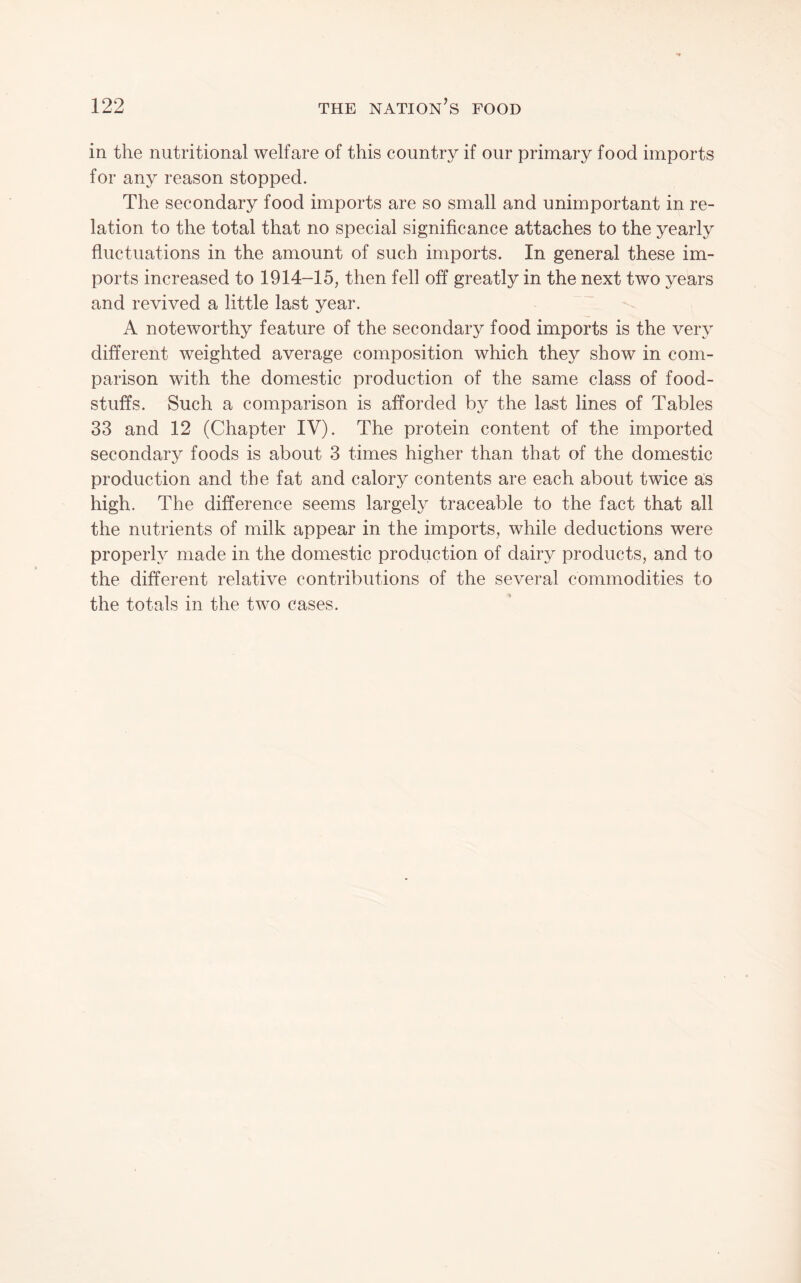 in the nutritional welfare of this country if our primary food imports for any reason stopped. The secondary food imports are so small and unimportant in re¬ lation to the total that no special significance attaches to the yearly fluctuations in the amount of such imports. In general these im¬ ports increased to 1914-15, then fell off greatly in the next two years and revived a little last year. A noteworthy feature of the secondary food imports is the very different weighted average composition which they show in com¬ parison with the domestic production of the same class of food¬ stuffs. Such a comparison is afforded by the last lines of Tables 33 and 12 (Chapter IV). The protein content of the imported secondary foods is about 3 times higher than that of the domestic production and the fat and calory contents are each about twice as high. The difference seems largely traceable to the fact that all the nutrients of milk appear in the imports, while deductions were properly made in the domestic production of dairy products, and to the different relative contributions of the several commodities to the totals in the two cases.