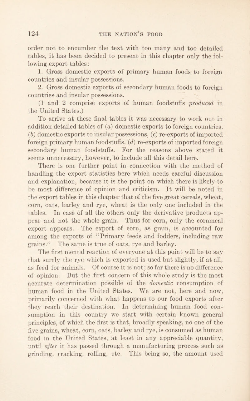 order not to encumber the text with too many and too detailed tables, it has been decided to present in this chapter only the fol¬ lowing export tables: 1. Gross domestic exports of primary human foods to foreign countries and insular possessions. 2. Gross domestic exports of secondary human foods to foreign countries and insular possessions. (1 and 2 comprise exports of human foodstuffs produced in the United States.) To arrive at these final tables it was necessary to work out in addition detailed tables of (a) domestic exports to foreign countries, (6) domestic exports to insular possessions, (c) re-exports of imported foreign primary human foodstuffs, (d) re-exports of imported foreign secondary human foodstuffs. For the reasons above stated it seems unnecessary, however, to include all this detail here. There is one further point in connection with the method of handling the export statistics here which needs careful discussion and explanation, because it is the point on which there is likely to be most difference of opinion and criticism. It will be noted in the export tables in this chapter that of the five great cereals, wheat, corn, oats, barley and rye, wheat is the only one included in the tables. In case of all the others only the derivative products ap¬ pear and not the whole grain. Thus for corn, only the cornmeal export appears. The export of corn, as grain, is accounted for among the exports of ‘^Primary feeds and fodders, including raw grains.’’ The same is true of oats, rye and barley. The first mental reaction of everyone at this point will be to say that surely the rye which is exported is used but slightly, if at all, as feed for animals. Of course it is not; so far there is no difference of opinion. But the first concern of this whole study is the most accurate determination possible of the domestic consumption of human food in the United States. We are not, here and now, primarily concerned with what happens to our food exports after they reach their destination. In determining human food con¬ sumption in this country we start with certain known general principles, of which the first is that, broadly speaking, no one of the five grains, wheat, corn, oats, barley and rye, is consumed as human food in the United States, at least in any appreciable quantity, until after it has passed through a manufacturing process such as grinding, cracking, rolling, etc. This being so, the amount used
