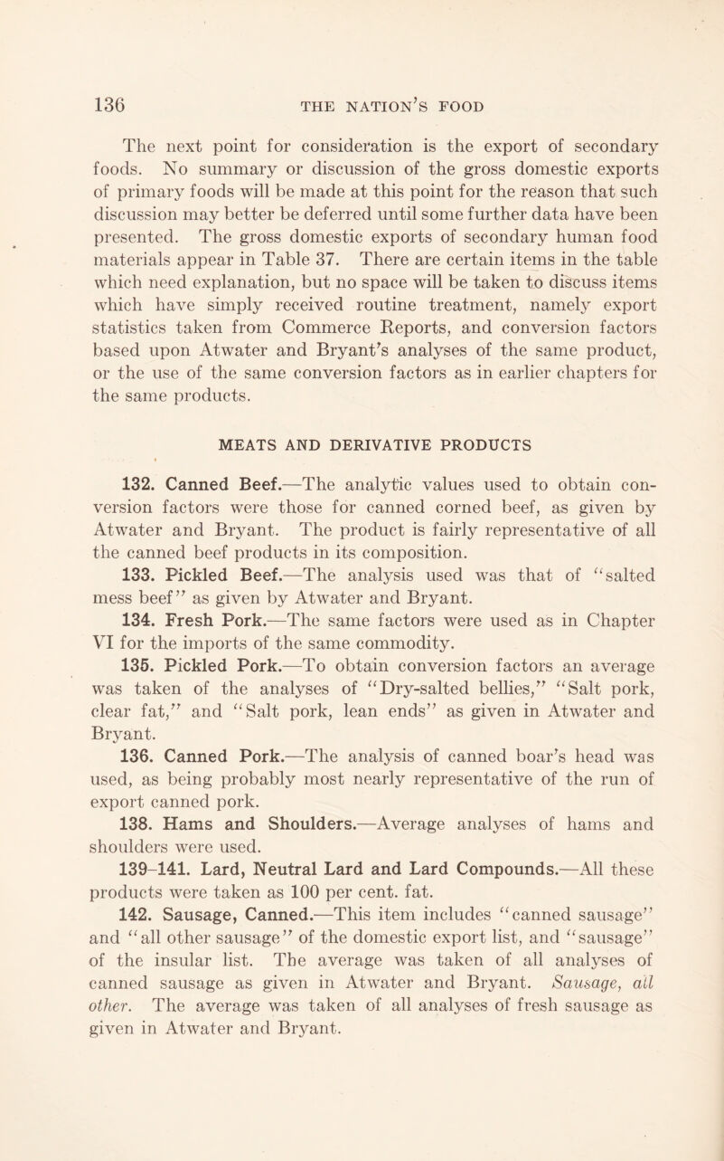 The next point for consideration is the export of secondary foods. No summary or discussion of the gross domestic exports of primary foods will be made at this point for the reason that such discussion may better be deferred until some further data have been presented. The gross domestic exports of secondary human food materials appear in Table 37. There are certain items in the table which need explanation, but no space will be taken to discuss items which have simply received routine treatment, namely export statistics taken from Commerce Reports, and conversion factors based upon Atwater and Bryant^s analyses of the same product, or the use of the same conversion factors as in earlier chapters for the same products. MEATS AND DERIVATIVE PRODUCTS 132. Canned Beef.—The analytic values used to obtain con¬ version factors were those for canned corned beef, as given by Atwater and Bryant. The product is fairly representative of all the canned beef products in its composition. 133. Pickled Beef.—The analysis used was that of ^‘salted mess beef’^ as given by Atwater and Bryant. 134. Fresh Pork.—The same factors were used as in Chapter VI for the imports of the same commodity. 135. Pickled Pork.—To obtain conversion factors an average was taken of the analyses of Dry-salted bellies,^^Salt pork, clear fat,^^ and ^^Salt pork, lean ends’^ as given in Atwater and Bryant. 136. Canned Pork.—The analysis of canned boards head was used, as being probably most nearly representative of the run of export canned pork. 138. Hams and Shoulders.—Average analyses of hams and shoulders were used. 139-141. Lard, Neutral Lard and Lard Compounds.—All these products were taken as 100 per cent. fat. 142. Sausage, Canned.—This item includes “canned sausage’’ and “all other sausage” of the domestic export list, and “sausage” of the insular list. The average was taken of all analyses of canned sausage as given in Atwater and Bryant. Sausage, all other. The average was taken of all analyses of fresh sausage as given in Atwater and Bryant.
