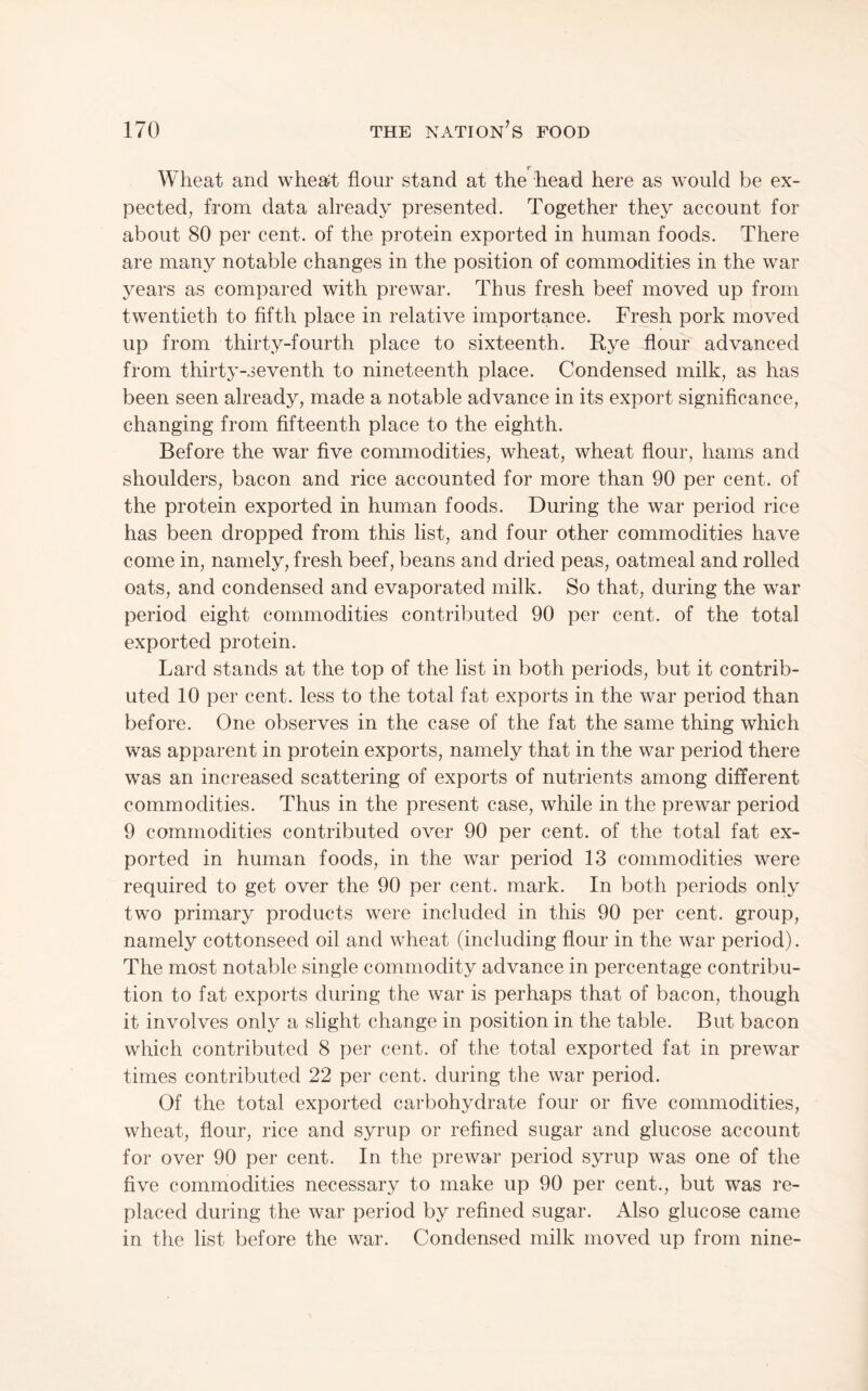 r Wheat and whea^t flour stand at the head here as would be ex¬ pected, from data already presented. Together they account for about 80 per cent, of the protein exported in human foods. There are many notable changes in the position of commodities in the war years as compared with prewar. Thus fresh beef moved up from twentieth to fifth place in relative importance. Fresh pork moved up from thirty-fourth place to sixteenth. Rye flour advanced from thirty-seventh to nineteenth place. Condensed milk, as has been seen already, made a notable advance in its export significance, changing from fifteenth place to the eighth. Before the war five commodities, wheat, wheat flour, hams and shoulders, bacon and rice accounted for more than 90 per cent, of the protein exported in human foods. During the war period rice has been dropped from this list, and four other commodities have come in, namely, fresh beef, beans and dried peas, oatmeal and rolled oats, and condensed and evaporated milk. So that, during the war period eight commodities contributed 90 per cent, of the total exported protein. Lard stands at the top of the list in both periods, but it contrib¬ uted 10 per cent, less to the total fat exports in the war period than before. One observes in the case of the fat the same thing which was apparent in protein exports, namely that in the war period there was an increased scattering of exports of nutrients among different commodities. Thus in the present case, while in the prewar period 9 commodities contributed over 90 per cent, of the total fat ex¬ ported in human foods, in the war period 13 commodities were required to get over the 90 per cent. mark. In both periods only two primary products were included in this 90 per cent, group, namely cottonseed oil and wheat (including flour in the war period). The most notable single commodity advance in percentage contribu¬ tion to fat exports during the war is perhaps that of bacon, though it involves only a slight change in position in the table. But bacon which contributed 8 per cent, of the total exported fat in prewar times contributed 22 per cent, during the war period. Of the total exported carbohydrate four or five commodities, wheat, flour, rice and syrup or refined sugar and glucose account for over 90 per cent. In the prewar period syrup was one of the five commodities necessary to make up 90 per cent., but was re¬ placed during the war period by refined sugar. Also glucose came in the list before the war. Condensed milk moved up from nine-