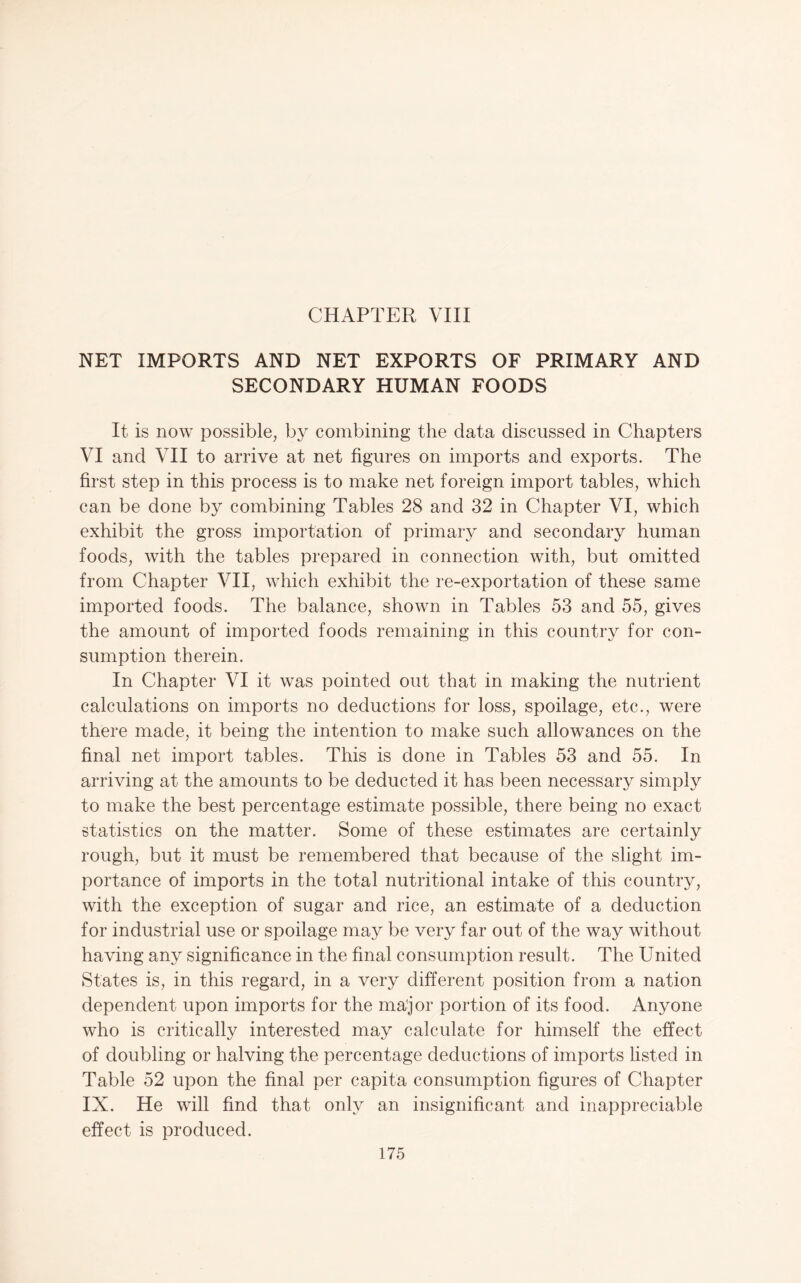 CHAPTER Vni NET IMPORTS AND NET EXPORTS OF PRIMARY AND SECONDARY HUMAN FOODS It is now possible, by combining the data discussed in Chapters VI and VII to arrive at net figures on imports and exports. The first step in this process is to make net foreign import tables, which can be done by combining Tables 28 and 32 in Chapter VI, which exhibit the gross importation of primary and secondary human foods, with the tables prepared in connection with, but omitted from Chapter VII, which exhibit the re-exportation of these same imported foods. The balance, shown in Tables 53 and 55, gives the amount of imported foods remaining in this country for con¬ sumption therein. In Chapter VI it was pointed out that in making the nutrient calculations on imports no deductions for loss, spoilage, etc., were there made, it being the intention to make such allowances on the final net import tables. This is done in Tables 53 and 55. In arriving at the amounts to be deducted it has been necessary simply to make the best percentage estimate possible, there being no exact statistics on the matter. Some of these estimates are certainly rough, but it must be remembered that because of the slight im¬ portance of imports in the total nutritional intake of this country, with the exception of sugar and rice, an estimate of a deduction for industrial use or spoilage may be very far out of the way without having any significance in the final consumption result. The United States is, in this regard, in a very different position from a nation dependent upon imports for the major portion of its food. Anyone who is critically interested may calculate for himself the effect of doubling or halving the percentage deductions of imports listed in Table 52 upon the final per capita consumption figures of Chapter IX. He will find that only an insignificant and inappreciable effect is produced.