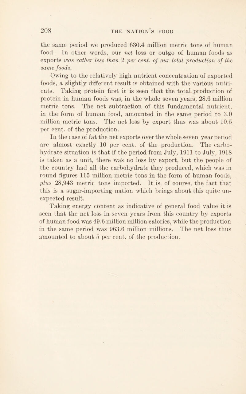 the same period we produced 630.4 million metric tons of human food. In other words, our net loss or outgo of human foods as exports was rather less than 2 per cent, of our total production of the same foods. Owing to the relatively high nutrient concentration of exported foods, a slightly different result is obtained with the various nutri¬ ents. Taking protein first it is seen that the total production of protein in human foods was, in the whole seven years, 28.6 million metric tons. The net subtraction of this fundamental nutrient, in the form of human food, amounted in the same period to 3.0 million metric tons. The net loss by export thus was about 10.5 per cent, of the production. In the case of fat the net exports over the whole seven year period are almost exactly 10 per cent, of the production. The carbo¬ hydrate situation is that if the period from July, 1911 to July, 1918 is taken as a unit, there was no loss by export, but the people of the country had all the carbohydrate they produced, which was in round figures 115 million metric tons in the form of human foods, plus 28,943 metric tons imported. It is, of course, the fact that this is a sugar-importing nation which brings about this quite un¬ expected result. Taking energy content as indicative of general food value it is seen that the net loss in seven years from this country by exports of human food was 49.6 million million calories, while the production in the same period was 963.6 million millions. The net loss thus amounted to about 5 per cent, of the production.