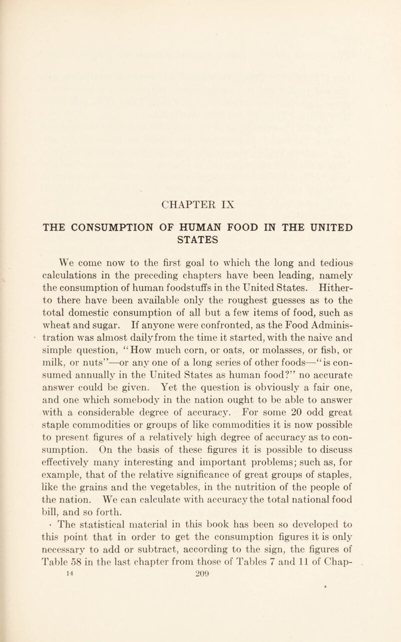 CHAPTER IX THE CONSUMPTION OF HUMAN FOOD IN THE UNITED STATES We come now to the first goal to which the long and tedious calculations in the preceding chapters have been leading, namely the consumption of human foodstuffs in the United States. Hither¬ to there have been available only the roughest guesses as to the total domestic consumption of all but a few items of food, such as wheat and sugar. If anyone were confronted, as the Food Adminis- * tration was almost daily from the time it started, with the naive and simple question, ^^How much corn, or oats, or molasses, or fish, or milk, or nuts’^—or any one of a long series of other foods—‘‘is con¬ sumed annually in the United States as human food?’^ no accurate answer could be given. Yet the question is obviously a fair one, and one which somebody in the nation ought to be able to answer with a considerable degree of accuracy. For some 20 odd great staple commodities or groups of like commodities it is now possible to present figures of a relatively high degree of accuracy as to con¬ sumption. On the basis of these figures it is possible to discuss effectively many interesting and important problems; such as, for example, that of the relative significance of great groups of staples, like the grains and the vegetables, in the nutrition of the people of the nation. We can calculate with accuracy the total national food bill, and so forth. • The statistical material in this book has been so developed to this point that in order to get the consumption figures it is only necessary to add or subtract, according to the sign, the figures of Table 58 in the last chapter from those of Tables 7 and II of Chap-