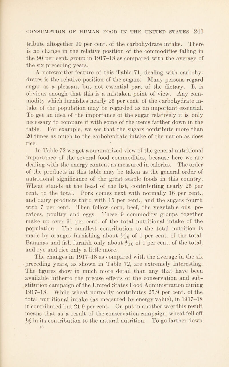 tribute altogether 90 per cent, of the carbohydrate intake. There is no change in the relative position of the commodities falling in the 90 per cent, group in 1917-18 as compared with the average of the six preceding years. A noteworthy feature of this Table 71, dealing with carbohy¬ drates is the relative position of the sugars. Many persons regard sugar as a pleasant but not essential part of the dietary. It is obvious enough that this is a mistaken point of view. Any com¬ modity which furnishes nearly 26 per cent, of the carbohydrate in¬ take of the population may be regarded as an important essential. To get an idea of the importance of the sugar relatively it is only necessary to compare it with some of the items farther down in the table. For example, we see that the sugars contribute more than 20 times as much to the carbohydrate intake of the nation as does rice. In Table 72 we get a summarized view of the general nutritional importance of the several food commodities, because here we are dealing with the energy content as measured in calories. The order of the products in this table may be taken as the general order of nutritional significance of the great staple foods in this country. Wheat stands at the head of the list, contributing nearly 26 per cent, to the total. Pork comes next with normally 16 per cent., and dairy products third with 15 per cent., and the sugars fourth with 7 per cent. Then follow corn, beef, the vegetable oils, po¬ tatoes, poultry and eggs. These 9 commodity groups together make up over 91 per cent, of the total nutritional intake of the population. The smallest contribution to the total nutrition is made by oranges furnishing about of 1 per cent, of the total. Bananas and fish furnish only about oi 1 per cent, of the total, and rye and rice only a little more. The changes in 1917-18 as compared with the average in the six • preceding years, as shown in Table 72, are extremely interesting. The figures show in much more detail than any that have been available hitherto the precise effects of the conservation and sub¬ stitution campaign of the United States Food Administration during 1917-18. While wheat normally contributes 25.9 per cent, of the total nutritional intake (as measured by energy value), in 1917-18 it contributed but 21.9 per cent. Or, put in another way this result means that as a result of the conservation campaign, wheat fell off in its contribution to the natural nutrition. To go farther down 16