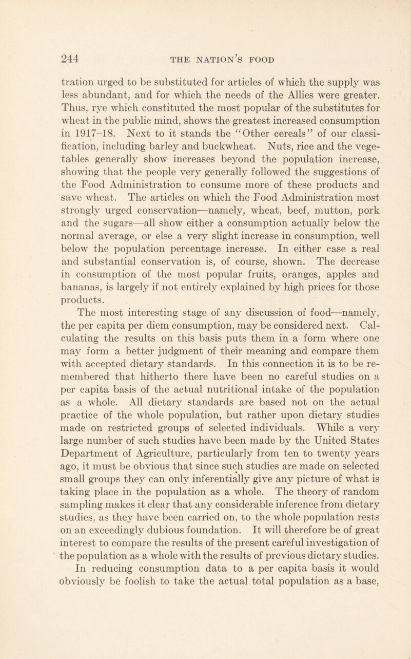 tration urged to be substituted for articles of which the supply was less abundant, and for which the needs of the Allies were greater. Thus, rye which constituted the most popular of the substitutes for wheat in the public mind, shows the greatest increased consumption in 1917-18. Next to it stands the Other cereals’^ of our classi¬ fication, including barley and buckwheat. Nuts, rice and the vege¬ tables generally show increases beyond the population increase, showing that the people very generally followed the suggestions of the Food Administration to consume more of these products and save wheat. The articles on which the Food Administration most strongly urged conservation—namely, wheat, beef, mutton, pork and the sugars—all show either a consumption actually below the normal average, or else a very slight increase in consumption, well below the population percentage increase. In either case a real and substantial conservation is, of course, shown. The decrease in consumption of the most popular fruits, oranges, apples and bananas, is largely if not entirely explained by high prices for those products. The most interesting stage of any discussion of food—namely, the per capita per diem consumption, may be considered next. Cal¬ culating the results on this basis puts them in a form where one may form a better judgment of their meaning and compare them with accepted dietary standards. In this connection it is to be re¬ membered that hitherto there have been no careful studies on a per capita basis of the actual nutritional intake of the population as a whole. All dietary standards are based not on the actual practice of the whole population, but rather upon dietary studies made on restricted groups of selected individuals. While a very large number of such studies have been made by the United States Department of Agriculture, particularly from ten to twenty years ago, it must be obvious that since such studies are made on selected small groups they can only inferentially give any picture of what is taking place in the population as a whole. The theory of random sampling makes it clear that any considerable inference from dietary studies, as they have been carried on, to the whole population rests on an exceedingly dubious foundation. It will therefore be of great interest to compare the results of the present careful investigation of ' the population as a whole with the results of previous dietary studies. In reducing consumption data to a per capita basis it would obviously be foolish to take the actual total population as a base.