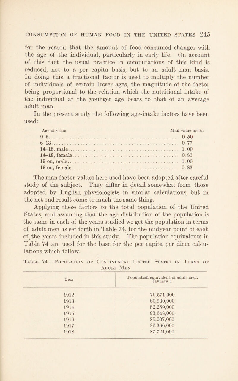for the reason that the amount of food consumed changes with the age of the individual, particularly in early life. On account of this fact the usual practice in computations of this kind is reduced, not to a per capita basis, but to an adult man basis. In doing this a fractional factor is used to multiply the number of individuals of certain lower ages, the magnitude of the factor being proportional to the relation which the nutritional intake of the individual at the younger age bears to that of an average adult man. In the present study the following age-intake factors have been used: Age in years 0-5. 6-13. 14-18, male.. 14-18, female 19 on, male.. 19 on, female Man value factor .... 0.50 ... 0.77 ... 1.00 .... 0.83 ... 1.00 ... 0.83 The man factor values here used have been adopted after careful study of the subject. They differ in detail somewhat from those adopted by English physiologists in similar calculations, but in the net end result come to much the same thing. Applying these factors to the total population of the United States, and assuming that the age distribution of the population is the same in each of the years studied we get the population in terms of adult men as set forth in Table 74, for the midyear point of each of^ the years included in this study. The population equivalents in Table 74 are used for the base for the per capita per diem calcu¬ lations which follow. Table 74.—Population of Continental United States in Terms of Adult Men Year Population equivalent in adult men, January 1 1 1912 79,571,000 1913 80,930,000 1914 82,289,000 1915 83,648,000 1916 85,007,000 1917 86,366,000 1918 87,724,000