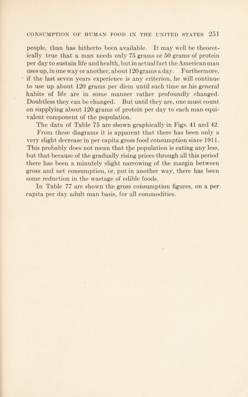 people, than has hitherto been available. It may well be theoret¬ ically true that a man needs only 75 grams or 50 grams of protein per day to sustain life and health, but in actual fact the American man uses up, in one way or another, about 120 grams a day. Furthermore, * if the last seven years experience is any criterion, he will continue to use up about 120 grams per diem until such time as his general habits of life are in some manner rather profoundly changed. Doubtless they can be changed. But until they are, one must count on supplying about 120 grams of protein per day to each man equi¬ valent component of the population. The data of Table 75 are shown graphically in Figs. 41 and 42. From these diagrams it is apparent that there has been only a very slight decrease in per capita gross food consumption since 1911. This probably does not mean that the population is eating any less, but that because of the gradually rising prices through all this period there has been a minutely slight narrowing of the margin between gross and net consumption, or, put in another way, there has been some reduction in the wastage of edible foods. In Table 77 are shown the gross consumption figures, on a per capita per day adult man basis, for all commodities.