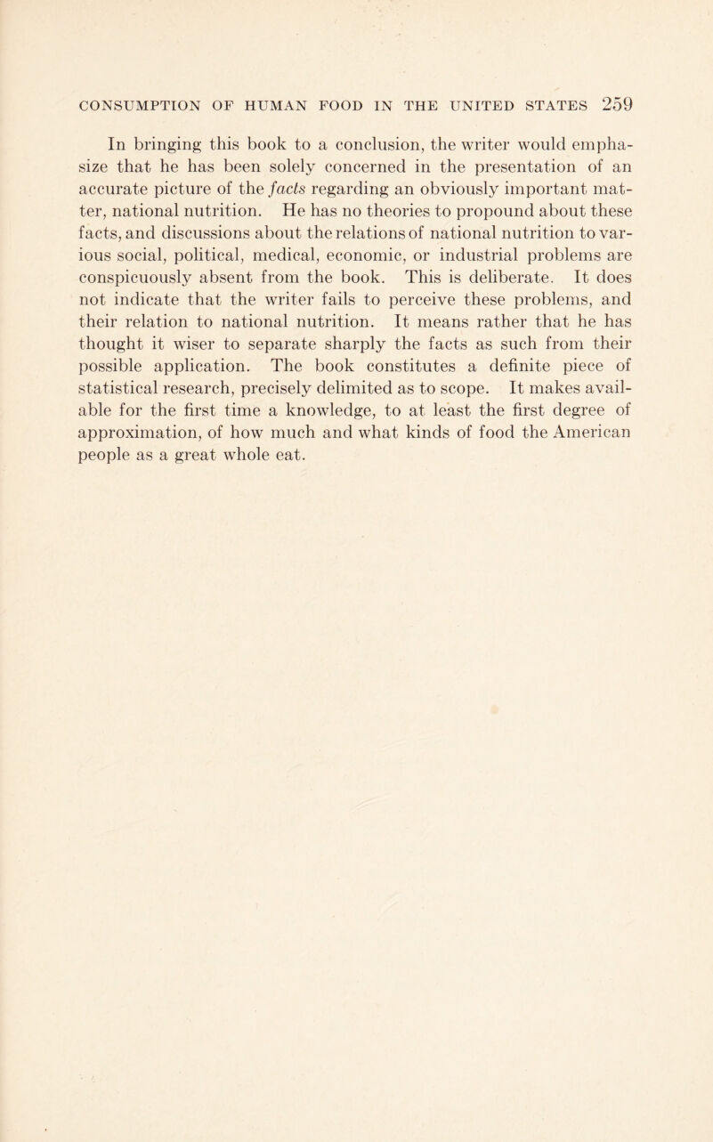 In bringing this book to a conclusion, the writer would empha¬ size that he has been solely concerned in the presentation of an accurate picture of the facts regarding an obviously important mat¬ ter, national nutrition. He has no theories to propound about these facts, and discussions about the relations of national nutrition to var¬ ious social, political, medical, economic, or industrial problems are conspicuously absent from the book. This is deliberate. It does not indicate that the writer fails to perceive these problems, and their relation to national nutrition. It means rather that he has thought it wiser to separate sharply the facts as such from their possible application. The book constitutes a definite piece of statistical research, precisely delimited as to scope. It makes avail¬ able for the first time a knowledge, to at least the first degree of approximation, of how much and what kinds of food the American people as a great whole eat.