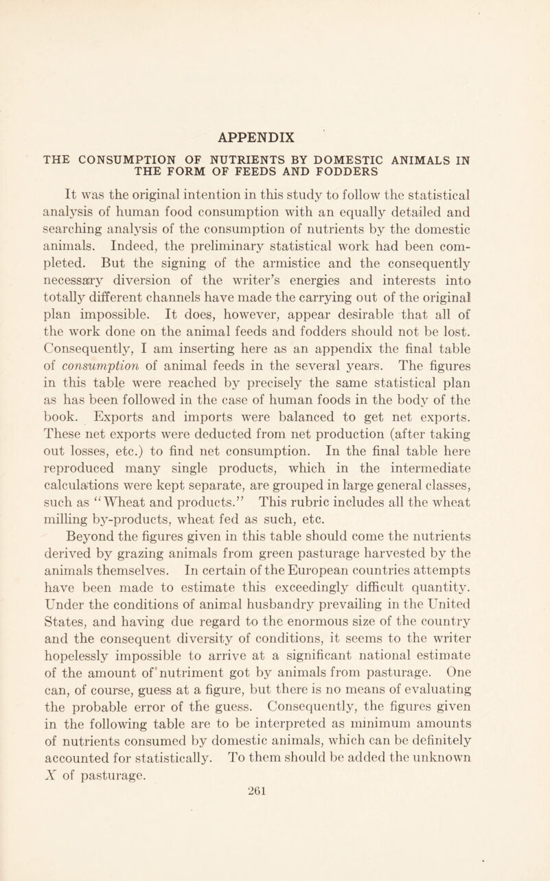 APPENDIX THE CONSUMPTION OF NUTRIENTS BY DOMESTIC ANIMALS IN THE FORM OF FEEDS AND FODDERS It was the original intention in this study to follow the statistical analysis of human food consumption with an equally detailed and searching analysis of the consumption of nutrients by the domestic animals. Indeed, the preliminary statistical work had been com¬ pleted. But the signing of the armistice and the consequently necessary diversion of the writer^s energies and interests into totally different channels have made the carrying out of the original plan impossible. It does, however, appear desirable that all of the work done on the animal feeds and fodders should not be lost. Consequently, I am inserting here as an appendix the final table of consumption of animal feeds in the several years. The figures in this table were reached by precisely the same statistical plan as has been followed in the case of human foods in the body of the book. Exports and imports were balanced to get net exports. These net exports were deducted from net production (after taking out losses, etc.) to find net consumption. In the final table here reproduced many single products, which in the intermediate calculations were kept separate, are grouped in large general classes, such as Wheat and products.” This rubric includes all the wheat milling by-products, wheat fed as such, etc. Beyond the figures given in this table should come the nutrients derived by grazing animals from green pasturage harvested by the animals themselves. In certain of the European countries attempts have been made to estimate this exceedingly difficult quantity. Under the conditions of animal husbandry prevailing in the United States, and having due regard to the enormous size of the country and the consequent diversity of conditions, it seems to the writer hopelessly impossible to arrive at a significant national estimate of the amount of*nutriment got by animals from pasturage. One can, of course, guess at a figure, but there is no means of evaluating the probable error of the guess. Consequently, the figures given in the following table are to be interpreted as minimum amounts of nutrients consumed by domestic animals, which can be definitely accounted for statistically. To them should be added the unknown X of pasturage.