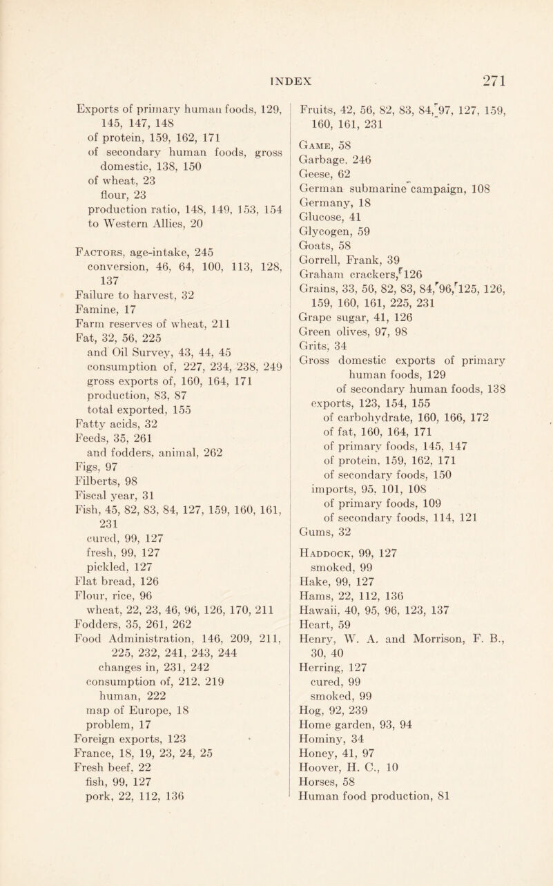 Exports of primary human foods, 129, 145, 147, 148 of protein, 159, 162, 171 of secondary human foods, gross domestic, 138, 150 of wheat, 23 flour, 23 production ratio, 148, 149, 153, 154 to Western Allies, 20 Factors, age-intake, 245 conversion, 46, 64, 100, 113, 128, 137 Failure to harvest, 32 Famine, 17 Farm reserves of wheat, 211 Fat, 32, 56, 225 and Oil Survey, 43, 44, 45 consumption of, 227, 234, 238, 249 gross exports of, 160, 164, 171 production, 83, 87 total exported, 155 Fatty acids, 32 Feeds, 35, 261 and fodders, animal, 262 Figs, 97 Filberts, 98 Fiscal year, 31 Fish, 45, 82, 83, 84, 127, 159, 160, 161, 231 cured, 99, 127 fresh, 99, 127 pickled, 127 Flat bread, 126 Flour, rice, 96 wheat, 22, 23, 46, 96, 126, 170, 211 Fodders, 35, 261, 262 Food Administration, 146, 209, 211, 225, 232, 241, 243, 244 changes in, 231, 242 consumption of, 212, 219 human, 222 map of Europe, 18 problem, 17 Foreign exports, 123 France, 18, 19, 23, 24, 25 Fresh beef, 22 fish, 99, 127 pork, 22, 112, 136 Fruits, 42, 56, 82, 83, 84,^97, 127, 159, 160, 161, 231 Game, 58 Garbage. 246 Geese, 62 German submarine campaign, 108 Germany, 18 Glucose, 41 Glycogen, 59 Goats, 58 Gorrell, Frank, 39 Graham crackers,^! 26 Grains, 33, 56, 82, 83, 84,''96,-125, 126, 159, 160, 161, 225, 231 Grape sugar, 41, 126 Green olives, 97, 98 Grits, 34 Gross domestic exports of primary human foods, 129 of secondary human foods, 138 exports, 123, 154, 155 of carbohydrate, 160, 166, 172 of fat, 160, 164, 171 of primary foods, 145, 147 of protein, 159, 162, 171 of secondary foods, 150 I imports, 95, 101, 108 [ of primary foods, 109 I of secondary foods, 114, 121 I Gums, 32 j Haddock, 99, 127 smoked, 99 I Hake, 99, 127 Hams, 22, 112, 136 Hawaii, 40, 95, 96, 123, 137 Heart, 59 Henry, W. A, and Morrison, F. B., 30, 40 Herring, 127 cured, 99 smoked, 99 I Hog, 92, 239 I Home garden, 93, 94 Hominy, 34 Honey, 41, 97 Hoover, H. C., 10 Horses, 58 Human food production, 81